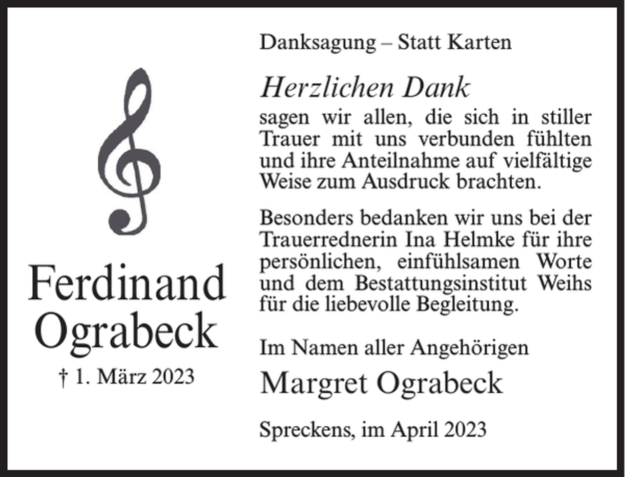 <p>Danksagung – Statt Karten</p><p>Herzlichen Dank</p><p>sagen wir allen, die sich in stiller<br />Trauer mit uns verbunden fühlten<br />und ihre Anteilnahme auf vielfältige<br />Weise zum Ausdruck brachten.</p><p>Ferdinand<br />Ograbeck<br />† 1. März 2023</p><p>Besonders bedanken wir uns bei der<br />Trauerrednerin Ina Helmke für ihre<br />persönlichen, einfühlsamen Worte<br />und dem Bestattungsinstitut Weihs<br />für die liebevolle Begleitung.<br />Im Namen aller Angehörigen</p><p>Margret Ograbeck<br />Spreckens, im April 2023</p>