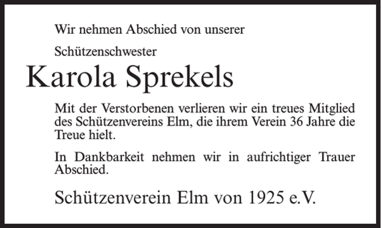 <p>Wir nehmen Abschied von unserer<br />Schützenschwester</p><p>Karola Sprekels<br />Mit der Verstorbenen verlieren wir ein treues Mitglied<br />des Schützenvereins Elm, die ihrem Verein 36 Jahre die<br />Treue hielt.<br />In Dankbarkeit nehmen wir in aufrichtiger Trauer<br />Abschied.</p><p>Schützenverein Elm von 1925 e.V.</p>