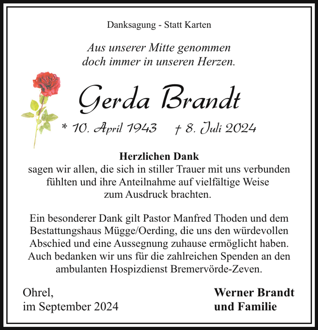 <p>Danksagung - Statt Karten</p><p>Aus unserer Mitte genommen<br />doch immer in unseren Herzen.</p><p>Gerda Brandt</p><p>* 10. April 1943</p><p>† 8. Juli 2024</p><p>Herzlichen Dank<br />sagen wir allen, die sich in stiller Trauer mit uns verbunden<br />fühlten und ihre Anteilnahme auf vielfältige Weise<br />zum Ausdruck brachten.<br />Ein besonderer Dank gilt Pastor Manfred Thoden und dem<br />Bestattungshaus Mügge/Oerding, die uns den würdevollen<br />Abschied und eine Aussegnung zuhause ermöglicht haben.<br />Auch bedanken wir uns für die zahlreichen Spenden an den<br />ambulanten Hospizdienst Bremervörde-Zeven.</p><p>Ohrel,<br />im September 2024</p><p>Werner Brandt<br />und Familie</p>