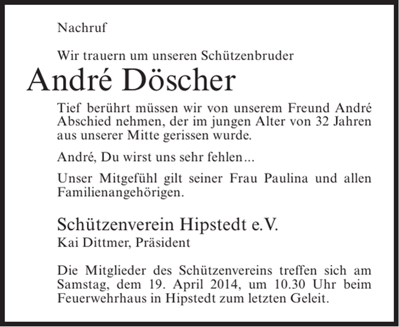 <p>Nachruf<br />Wir trauern um unseren Schützenbruder</p><p>André Döscher</p><p>Tief berührt müssen wir von unserem Freund André<br />Abschied nehmen, der im jungen Alter von 32 Jahren<br />aus unserer Mitte gerissen wurde.<br />André, Du wirst uns sehr fehlen...<br />Unser Mitgefühl gilt seiner Frau Paulina und allen<br />Familienangehörigen.</p><p>Schützenverein Hipstedt e.V.<br />Kai Dittmer, Präsident</p><p>Die Mitglieder des Schützenvereins treffen sich am<br />Samstag, dem 19. April 2014, um 10.30 Uhr beim<br />Feuerwehrhaus in Hipstedt zum letzten Geleit.</p>