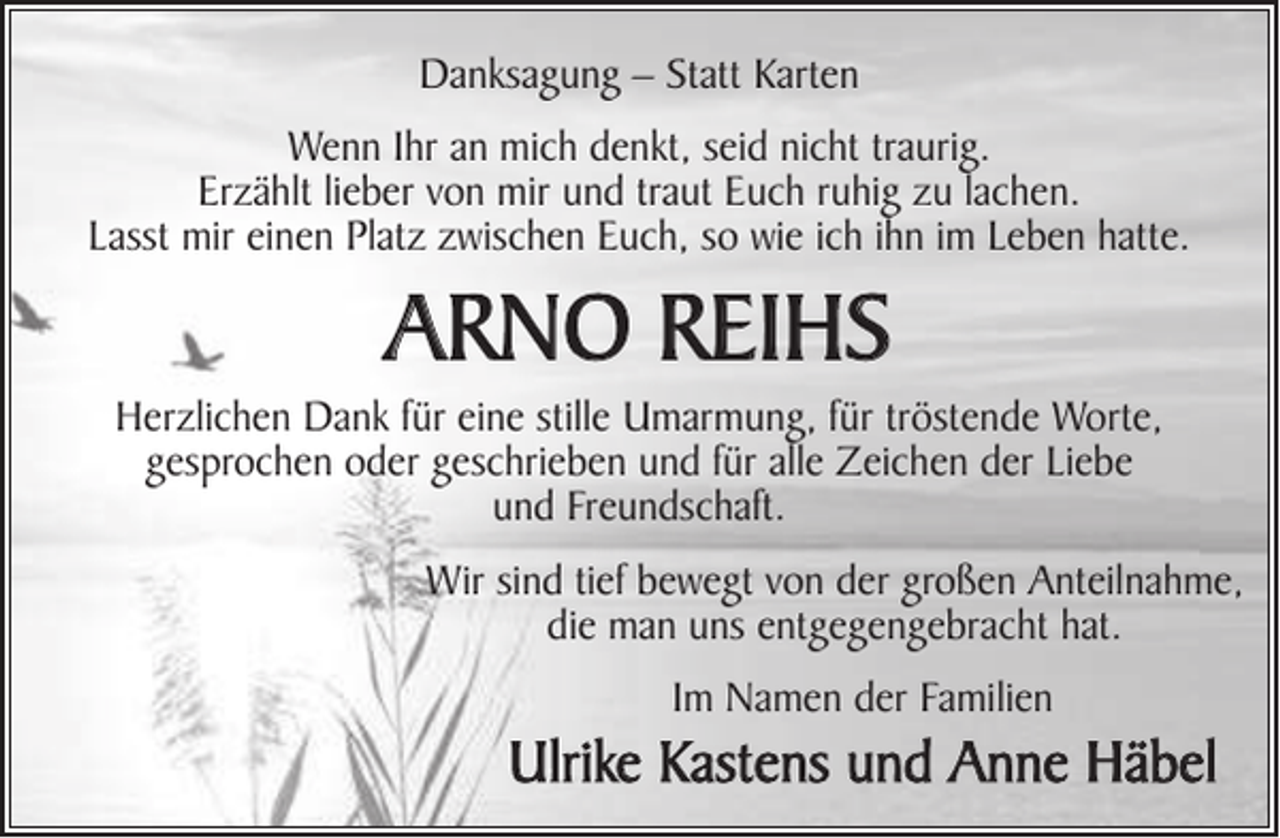 <p>Danksagung – Statt Karten<br />Wenn Ihr an mich denkt, seid nicht traurig.<br />Erzählt lieber von mir und traut Euch ruhig zu lachen.<br />Lasst mir einen Platz zwischen Euch, so wie ich ihn im Leben hatte.</p><p>Arno Reihs<br />Herzlichen Dank für eine stille Umarmung, für tröstende Worte,<br />gesprochen oder geschrieben und für alle Zeichen der Liebe<br />und Freundschaft.<br />Wir sind tief bewegt von der großen Anteilnahme,<br />die man uns entgegengebracht hat.<br />Im Namen der Familien</p><p>Ulrike Kastens und Anne Hдbel</p>