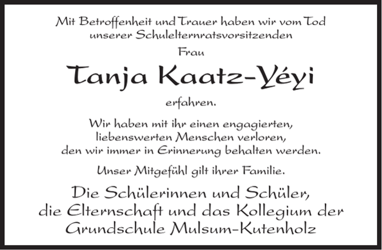 <p>Mit Betroffenheit und Trauer haben wir vom Tod<br />unserer Schulelternratsvorsitzenden<br />Frau</p><p>Tanja Kaatz-Yéyi<br />erfahren.</p><p>Wir haben mit ihr einen engagierten,<br />liebenswerten Menschen verloren,<br />den wir immer in Erinnerung behalten werden.<br />Unser Mitgefühl gilt ihrer Familie.</p><p>Die Schülerinnen und Schüler,<br />die Elternschaft und das Kollegium der<br />Grundschule Mulsum-Kutenholz</p>
