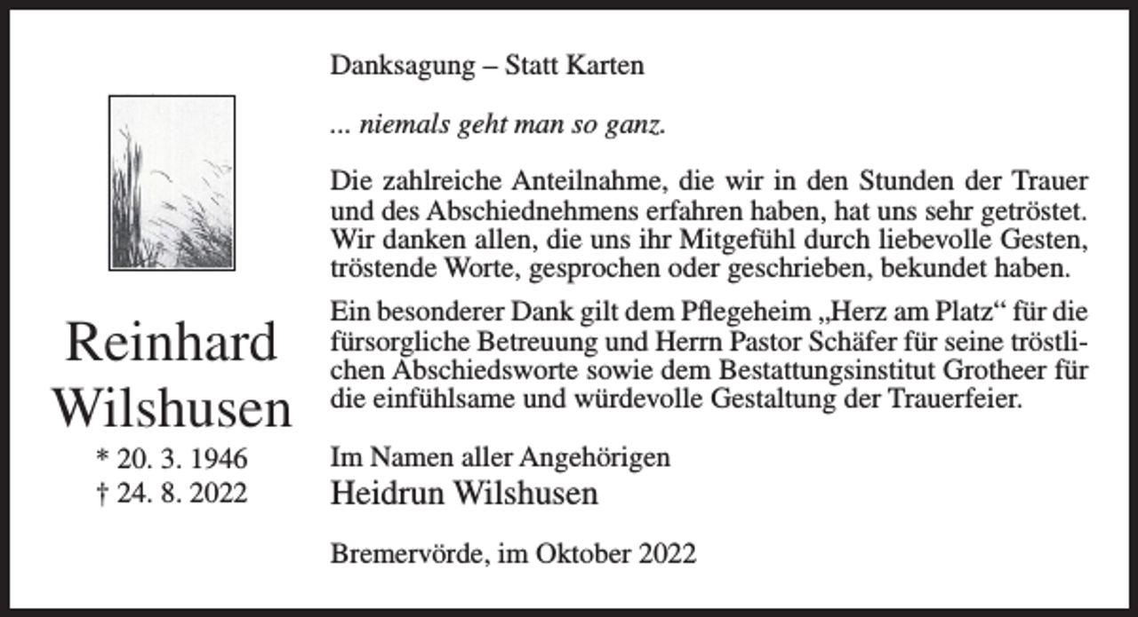 <p>Danksagung – Statt Karten<br />... niemals geht man so ganz.</p><p>Reinhard<br />Wilshusen<br />* 20. 3. 1946<br />† 24. 8. 2022</p><p>Die zahlreiche Anteilnahme, die wir in den Stunden der Trauer<br />und des Abschiednehmens erfahren haben, hat uns sehr getröstet.<br />Wir danken allen, die uns ihr Mitgefühl durch liebevolle Gesten,<br />tröstende Worte, gesprochen oder geschrieben, bekundet haben.<br />Ein besonderer Dank gilt dem Pflegeheim „Herz am Platz“ für die<br />fürsorgliche Betreuung und Herrn Pastor Schäfer für seine tröstlichen Abschiedsworte sowie dem Bestattungsinstitut Grotheer für<br />die einfühlsame und würdevolle Gestaltung der Trauerfeier.<br />Im Namen aller Angehörigen</p><p>Heidrun Wilshusen<br />Bremervörde, im Oktober 2022</p>