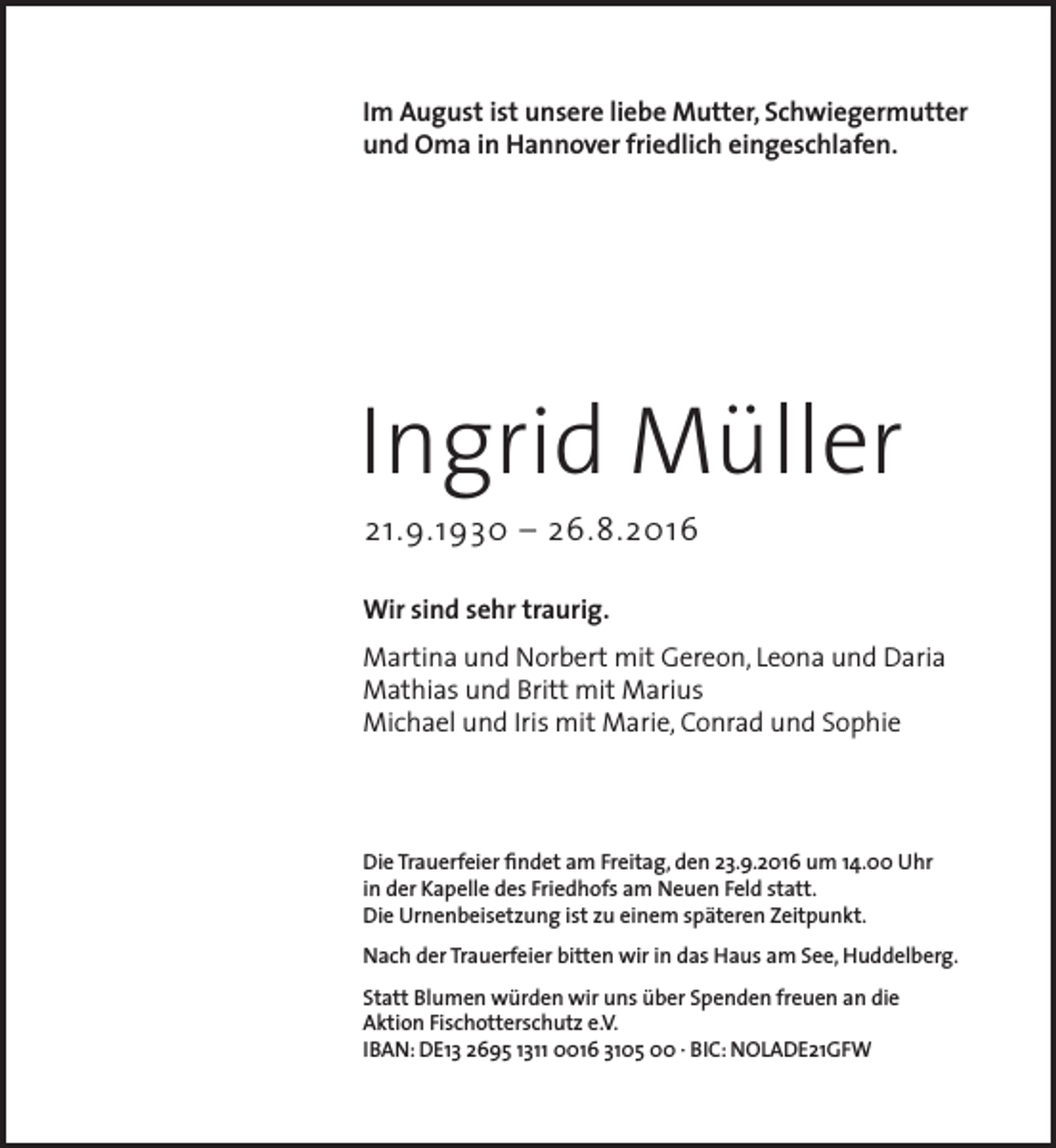 <p>Im August ist unsere liebe Mutter, Schwiegermutter<br />und Oma in Hannover friedlich eingeschlafen.</p><p>Ingrid Müller<br />21.9.1930 – 26.8.2016</p><p>Wir sind sehr traurig.<br />Martina und Norbert mit Gereon, Leona und Daria<br />Mathias und Britt mit Marius<br />Michael und Iris mit Marie, Conrad und Sophie</p><p>Die Trauerfeier findet am Freitag, den 23.9.2016 um 14.00 Uhr<br />in der Kapelle des Friedhofs am Neuen Feld statt.<br />Die Urnenbeisetzung ist zu einem späteren Zeitpunkt.<br />Nach der Trauerfeier bitten wir in das Haus am See, Huddelberg.<br />Statt Blumen würden wir uns über Spenden freuen an die<br />Aktion Fischotterschutz e.V.<br />IBAN: DE13 2695 1311 0016 3105 00 · BIC: NOLADE21GFW</p>