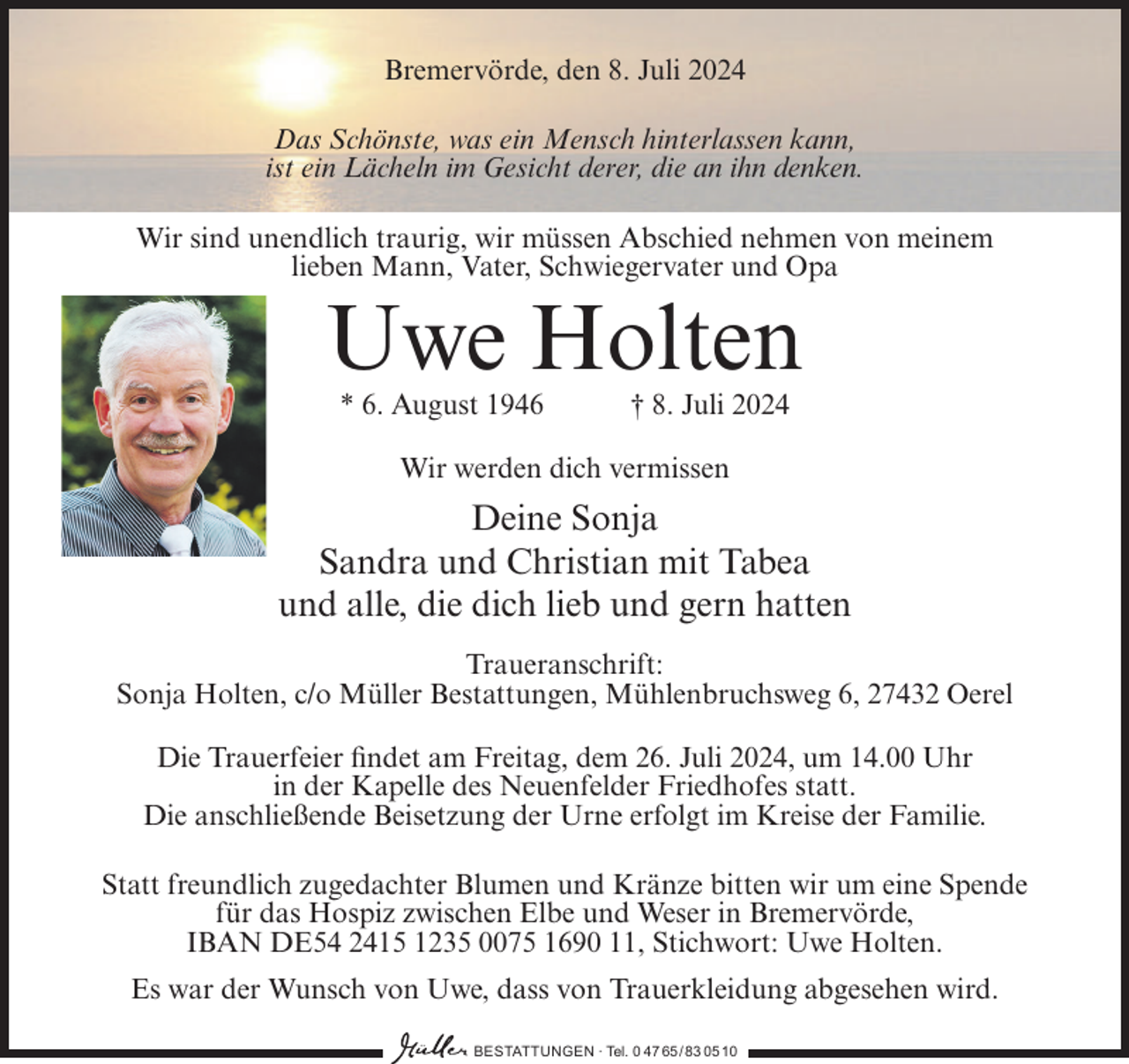 <p>Bremervörde, den 8. Juli 2024<br />Das Schönste, was ein Mensch hinterlassen kann,<br />ist ein Lächeln im Gesicht derer, die an ihn denken.<br />Wir sind unendlich traurig, wir müssen Abschied nehmen von meinem<br />lieben Mann, Vater, Schwiegervater und Opa</p><p>Uwe Holten<br />* 6. August 1946</p><p>† 8. Juli 2024</p><p>Wir werden dich vermissen</p><p>Deine Sonja<br />Sandra und Christian mit Tabea<br />und alle, die dich lieb und gern hatten<br />Traueranschrift:<br />Sonja Holten, c/o Müller Bestattungen, Mühlenbruchsweg 6, 27432 Oerel<br />Die Trauerfeier findet am Freitag, dem 26. Juli 2024, um 14.00 Uhr<br />in der Kapelle des Neuenfelder Friedhofes statt.<br />Die anschließende Beisetzung der Urne erfolgt im Kreise der Familie.<br />Statt freundlich zugedachter Blumen und Kränze bitten wir um eine Spende<br />für das Hospiz zwischen Elbe und Weser in Bremervörde,<br />IBAN DE54 2415 1235 0075 1690 11, Stichwort: Uwe Holten.<br />Es war der Wunsch von Uwe, dass von Trauerkleidung abgesehen wird.<br />BESTATTUNGEN ∙ Tel. 0 47 65/ 83 0510</p>