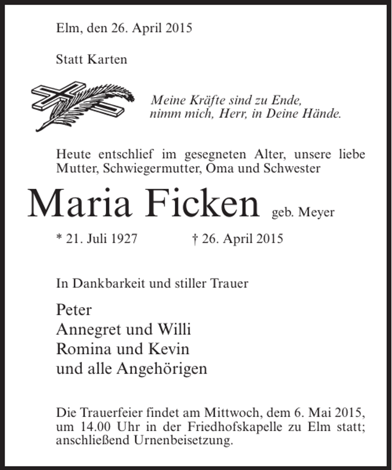 <p>Elm, den 26. April 2015<br />Statt Karten<br />Meine Kräfte sind zu Ende,<br />nimm mich, Herr, in Deine Hände.<br />Heute entschlief im gesegneten Alter, unsere liebe<br />Mutter, Schwiegermutter, Oma und Schwester</p><p>Maria Ficken<br />* 21. Juli 1927</p><p>geb. Meyer</p><p>† 26. April 2015</p><p>In Dankbarkeit und stiller Trauer</p><p>Peter<br />Annegret und Willi<br />Romina und Kevin<br />und alle Angehörigen<br />Die Trauerfeier findet am Mittwoch, dem 6. Mai 2015,<br />um 14.00 Uhr in der Friedhofskapelle zu Elm statt;<br />anschließend Urnenbeisetzung.</p>