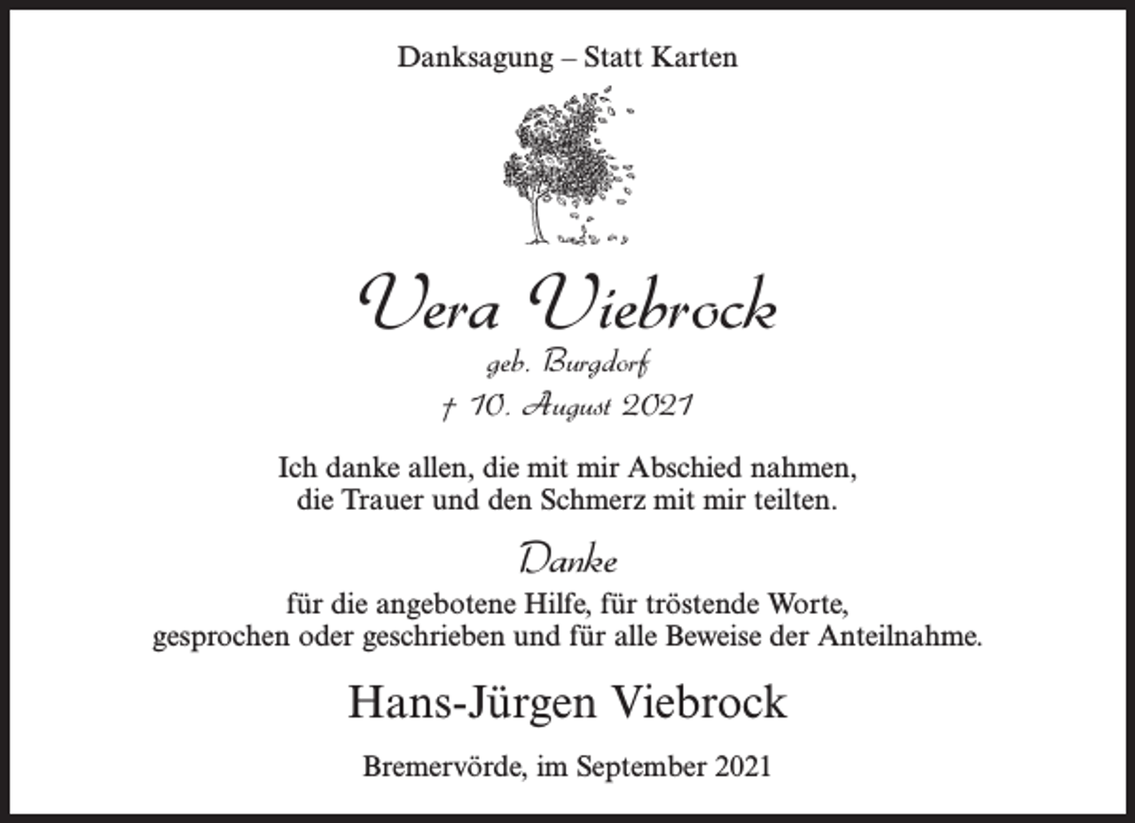 <p>Danksagung – Statt Karten</p><p>Vera Viebrock<br />geb. Burgdorf<br />† 10. August 2021</p><p>Ich danke allen, die mit mir Abschied nahmen,<br />die Trauer und den Schmerz mit mir teilten.</p><p>Danke<br />für die angebotene Hilfe, für tröstende Worte,<br />gesprochen oder geschrieben und für alle Beweise der Anteilnahme.</p><p>Hans-Jürgen Viebrock<br />Bremervörde, im September 2021</p>