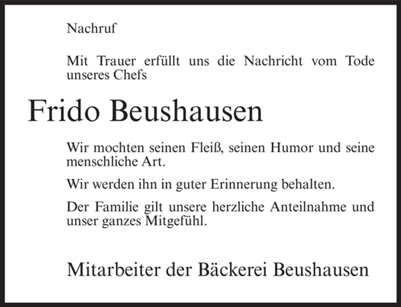 <p>Nachruf<br />Mit Trauer erfüllt uns die Nachricht vom Tode<br />unseres Chefs</p><p>Frido Beushausen<br />Wir mochten seinen Fleiß, seinen Humor und seine<br />menschliche Art.<br />Wir werden ihn in guter Erinnerung behalten.<br />Der Familie gilt unsere herzliche Anteilnahme und<br />unser ganzes Mitgefühl.</p><p>Mitarbeiter der Bäckerei Beushausen</p>