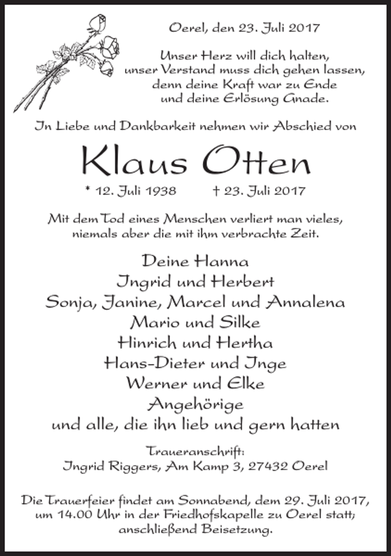 <p>Oerel, den 23. Juli 2017<br />Unser Herz will dich halten,<br />unser Verstand muss dich gehen lassen,<br />denn deine Kraft war zu Ende<br />und deine Erlösung Gnade.<br />In Liebe und Dankbarkeit nehmen wir Abschied von</p><p>Klaus Otten<br />* 12. Juli 1938 † 23. Juli 2017</p><p>Mit dem Tod eines Menschen verliert man vieles,<br />niemals aber die mit ihm verbrachte Zeit.</p><p>Deine Hanna<br />Ingrid und Herbert<br />Sonja, Janine, Marcel und Annalena<br />Mario und Silke<br />Hinrich und Hertha<br />Hans-Dieter und Inge<br />Werner und Elke<br />Angehörige<br />und alle, die ihn lieb und gern hatten<br />Traueranschrift:<br />Ingrid Riggers, Am Kamp 3, 27432 Oerel<br />Die Trauerfeier findet am Sonnabend, dem 29. Juli 2017,<br />um 14.00 Uhr in der Friedhofskapelle zu Oerel statt;<br />anschließend Beisetzung.</p>