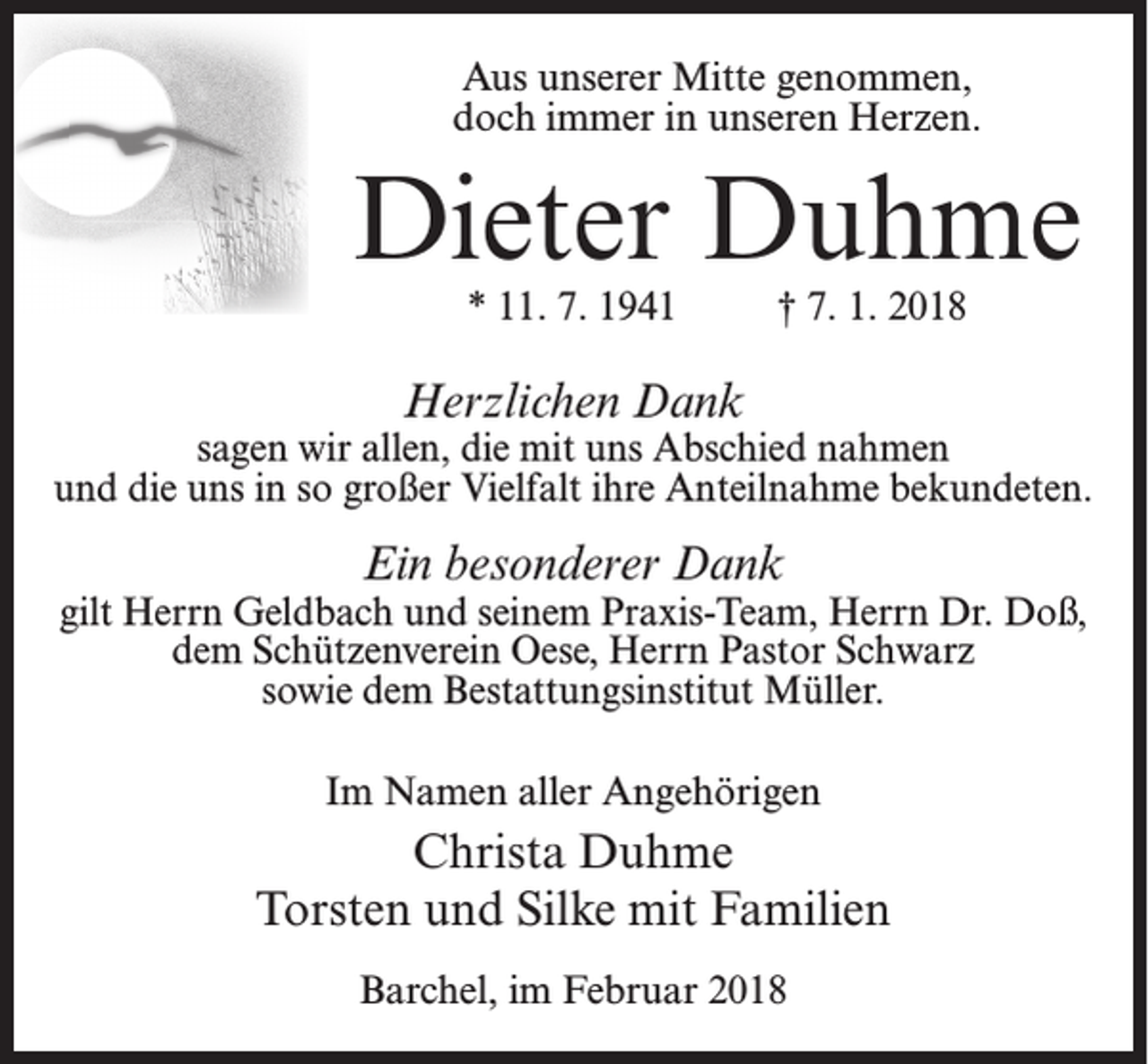 <p>Aus unserer Mitte genommen,<br />doch immer in unseren Herzen.</p><p>Dieter Duhme<br />* 11. 7. 1941</p><p>† 7. 1. 2018</p><p>Herzlichen Dank</p><p>sagen wir allen, die mit uns Abschied nahmen<br />und die uns in so großer Vielfalt ihre Anteilnahme bekundeten.</p><p>Ein besonderer Dank</p><p>gilt Herrn Geldbach und seinem Praxis-Team, Herrn Dr. Doß,<br />dem Schützenverein Oese, Herrn Pastor Schwarz<br />sowie dem Bestattungsinstitut Müller.<br />Im Namen aller Angehörigen</p><p>Christa Duhme<br />Torsten und Silke mit Familien<br />Barchel, im Februar 2018</p>