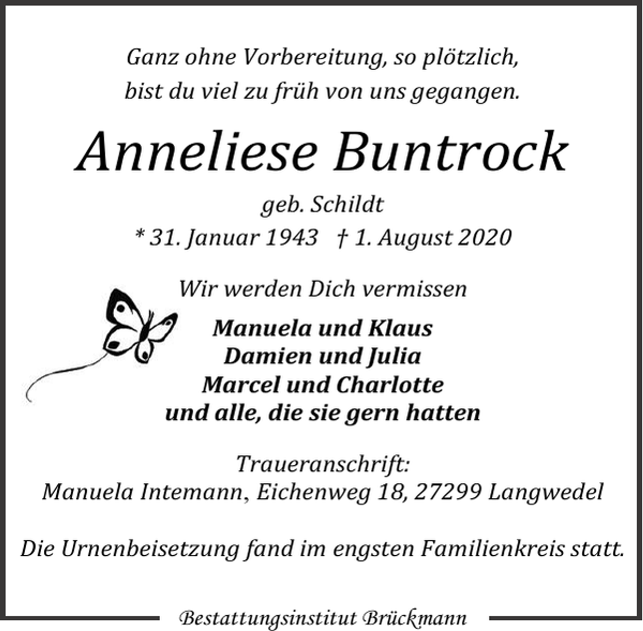 <p>Ganz ohne Vorbereitung, so plötzlich,<br />bist du viel zu früh von uns gegangen.</p><p>Anneliese Buntrock<br />geb. Schildt<br />* 31. Januar 1943 † 1. August 2020<br />Wir werden Dich vermissen<br />Manuela und Klaus<br />Damien und Julia<br />Marcel und Charlotte<br />und alle, die sie gern hatten<br />Traueranschrift:<br />Manuela Intemann, Eichenweg 18, 27299 Langwedel<br />Die Urnenbeisetzung fand im engsten Familienkreis statt.<br />Bestattungsinstitut Brückmann</p>