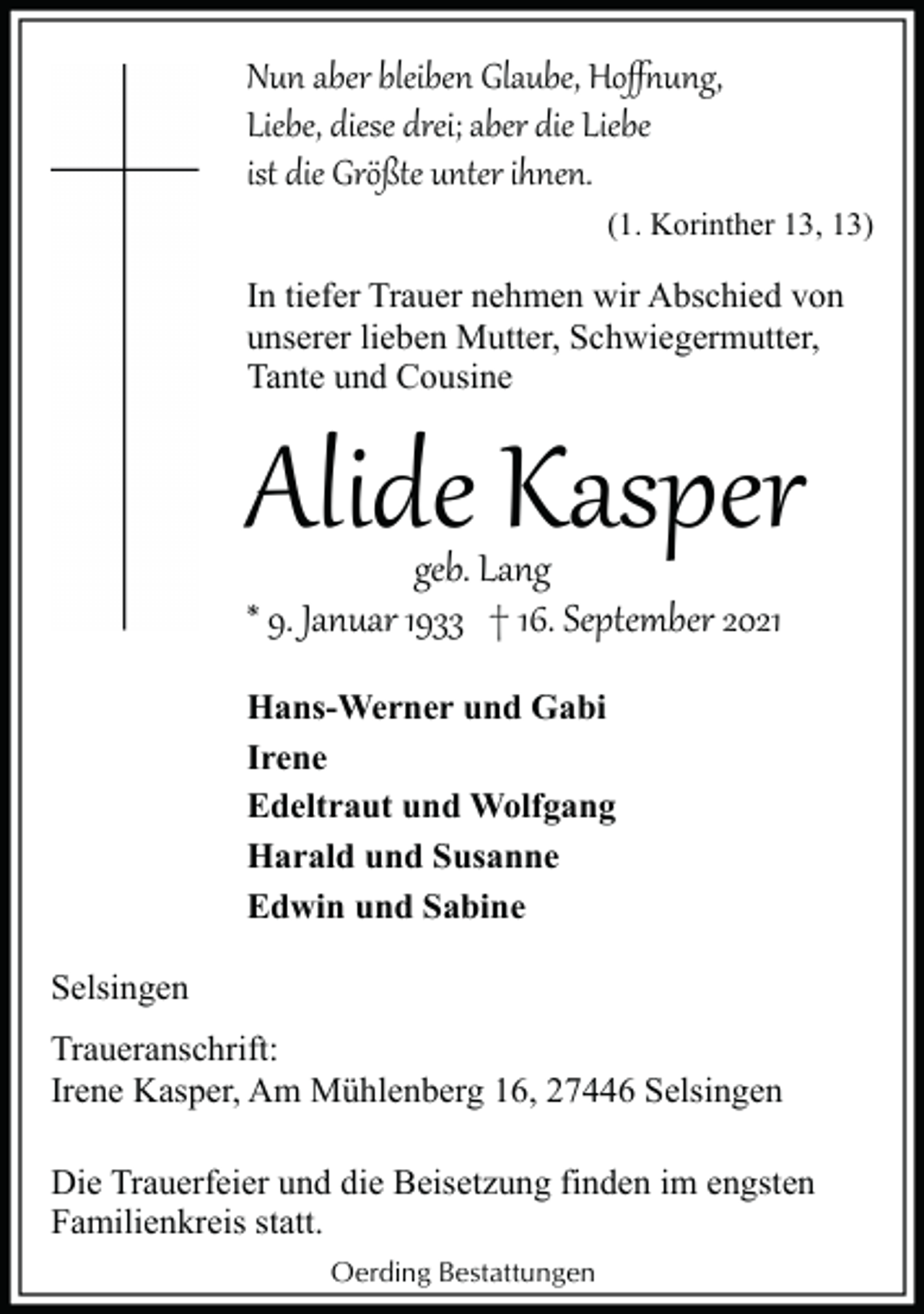 <p>Nun aber bleiben Glaube, Hoﬀ�ung,<br />Liebe, diese drei; aber die Liebe<br />ist die Größte unter ihnen.</p><p>(1. Korinther 13, 13)</p><p>In tiefer Trauer nehmen wir Abschied von<br />unserer lieben Mutter, Schwiegermutter,<br />Tante und Cousine</p><p>Alide Kasper<br />geb. Lang<br />* 9. Januar 1933 † 16. September 2021<br />Hans-Werner und Gabi<br />Irene<br />Edeltraut und Wolfgang<br />Harald und Susanne<br />Edwin und Sabine<br />Selsingen<br />Traueranschrift:<br />Irene Kasper, Am Mühlenberg 16, 27446 Selsingen</p><p>Die Trauerfeier und die Beisetzung finden im engsten<br />Familienkreis statt.<br />Oerding Bestattungen</p>