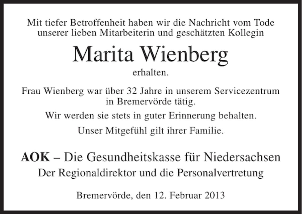 <p>Mit tiefer Betroffenheit haben wir die Nachricht vom Tode<br />unserer lieben Mitarbeiterin und geschätzten Kollegin</p><p>Marita Wienberg<br />erhalten.<br />Frau Wienberg war über 32 Jahre in unserem Servicezentrum<br />in Bremervörde tätig.<br />Wir werden sie stets in guter Erinnerung behalten.<br />Unser Mitgefühl gilt ihrer Familie.</p><p>AOK – Die Gesundheitskasse für Niedersachsen<br />Der Regionaldirektor und die Personalvertretung<br />Bremervörde, den 12. Februar 2013</p>
