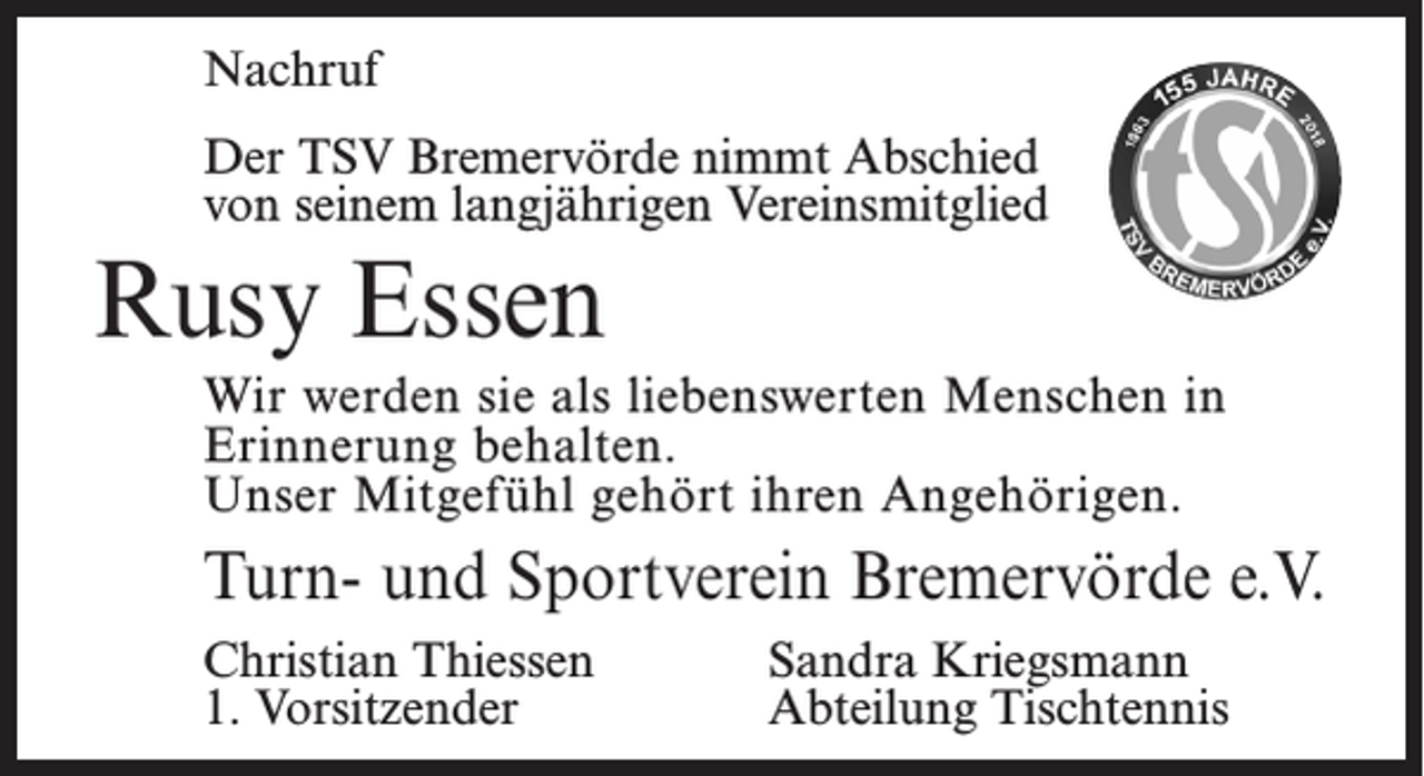 <p>Nachruf<br />Der TSV Bremervörde nimmt Abschied<br />von seinem langjährigen Vereinsmitglied</p><p>Rusy Essen<br />Wir werden sie als liebenswerten Menschen in<br />Erinnerung behalten.<br />Unser Mitgefühl gehört ihren Angehörigen.</p><p>Turn- und Sportverein Bremervörde e.V.<br />Christian Thiessen<br />1. Vorsitzender</p><p>Sandra Kriegsmann<br />Abteilung Tischtennis</p>