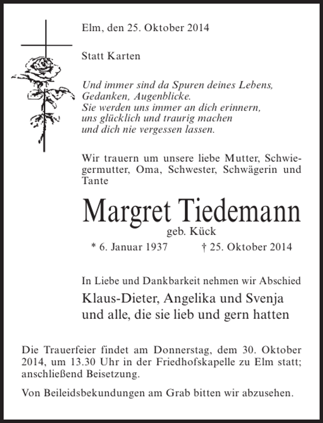 <p>Elm, den 25. Oktober 2014<br />Statt Karten<br />Und immer sind da Spuren deines Lebens,<br />Gedanken, Augenblicke.<br />Sie werden uns immer an dich erinnern,<br />uns glücklich und traurig machen<br />und dich nie vergessen lassen.<br />Wir trauern um unsere liebe Mutter, Schwiegermutter, Oma, Schwester, Schwägerin und<br />Tante</p><p>Margret Tiedemann<br />geb. Kück</p><p>* 6. Januar 1937 † 25. Oktober 2014<br />In Liebe und Dankbarkeit nehmen wir Abschied</p><p>Klaus-Dieter, Angelika und Svenja<br />und alle, die sie lieb und gern hatten<br />Die Trauerfeier findet am Donnerstag, dem 30. Oktober<br />2014, um 13.30 Uhr in der Friedhofskapelle zu Elm statt;<br />anschließend Beisetzung.<br />Von Beileidsbekundungen am Grab bitten wir abzusehen.</p>