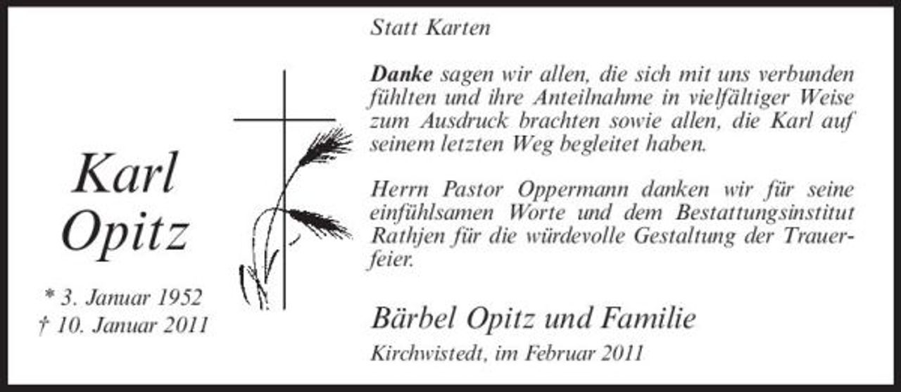 <p>Statt Karten Danke sagen wir allen, die sich mit uns verbunden fühlten und ihre Anteilnahme in vielfältiger Weise zum Ausdruck brachten sowie allen, die Karl auf seinem letzten Weg begleitet haben. Herrn Pastor Oppermann danken wir für seine einfühlsamen Worte und dem Bestattungsinstitut Rathjen für die würdevolle Gestaltung der Trauerfeier.</p><p>Karl Opitz<br />* 3. Januar 1952 † 10. Januar 2011</p><p>Bärbel Opitz und Familie<br />Kirchwistedt, im Februar 2011</p>