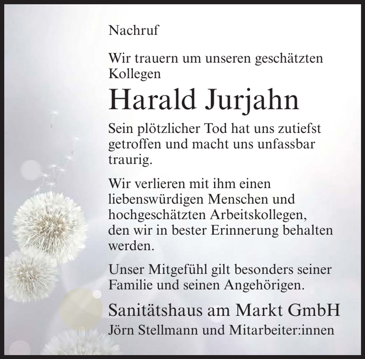 <p>Nachruf<br />Wir trauern um unseren geschätzten<br />Kollegen</p><p>Harald Jurjahn<br />Sein plötzlicher Tod hat uns zutiefst<br />getroffen und macht uns unfassbar<br />traurig.<br />Wir verlieren mit ihm einen<br />liebenswürdigen Menschen und<br />hochgeschätzten Arbeitskollegen,<br />den wir in bester Erinnerung behalten<br />werden.<br />Unser Mitgefühl gilt besonders seiner<br />Familie und seinen Angehörigen.</p><p>Sanitätshaus am Markt GmbH<br />Jörn Stellmann und Mitarbeiter:innen</p>