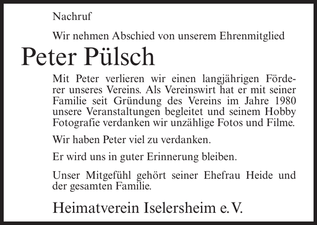 <p>Nachruf<br />Wir nehmen Abschied von unserem Ehrenmitglied</p><p>Peter Pülsch<br />Mit Peter verlieren wir einen langjährigen Förderer unseres Vereins. Als Vereinswirt hat er mit seiner<br />Familie seit Gründung des Vereins im Jahre 1980<br />unsere Veranstaltungen begleitet und seinem Hobby<br />Fotografie verdanken wir unzählige Fotos und Filme.<br />Wir haben Peter viel zu verdanken.<br />Er wird uns in guter Erinnerung bleiben.<br />Unser Mitgefühl gehört seiner Ehefrau Heide und<br />der gesamten Familie.</p><p>Heimatverein Iselersheim e.V.</p>