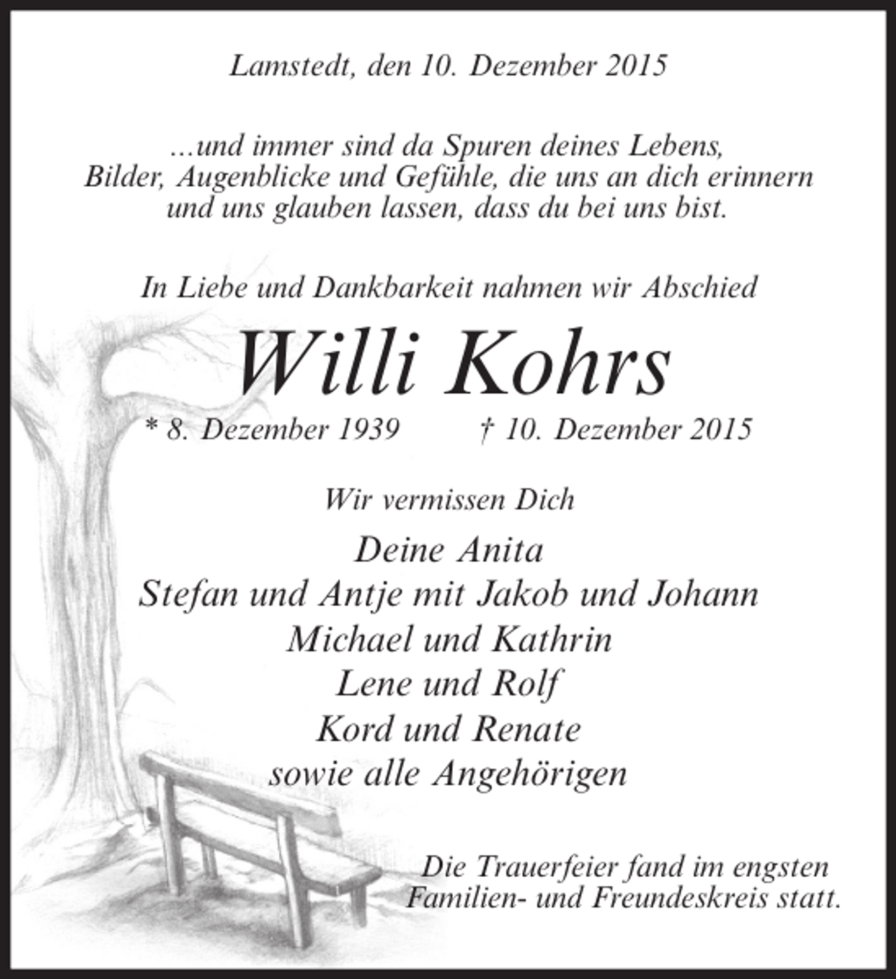 <p>Lamstedt, den 10. Dezember 2015<br />...und immer sind da Spuren deines Lebens,<br />Bilder, Augenblicke und GefÃ¼hle, die uns an dich erinnern<br />und uns glauben lassen, dass du bei uns bist.<br />In Liebe und Dankbarkeit nahmen wir Abschied</p><p>Willi Kohrs</p><p>* 8. Dezember 1939</p><p>Â† 10. Dezember 2015</p><p>Wir vermissen Dich</p><p>Deine Anita<br />Stefan und Antje mit Jakob und Johann<br />Michael und Kathrin<br />Lene und Rolf<br />Kord und Renate<br />sowie alle AngehÃ¶rigen<br />Die Trauerfeier fand im engsten<br />Familien- und Freundeskreis statt.</p>