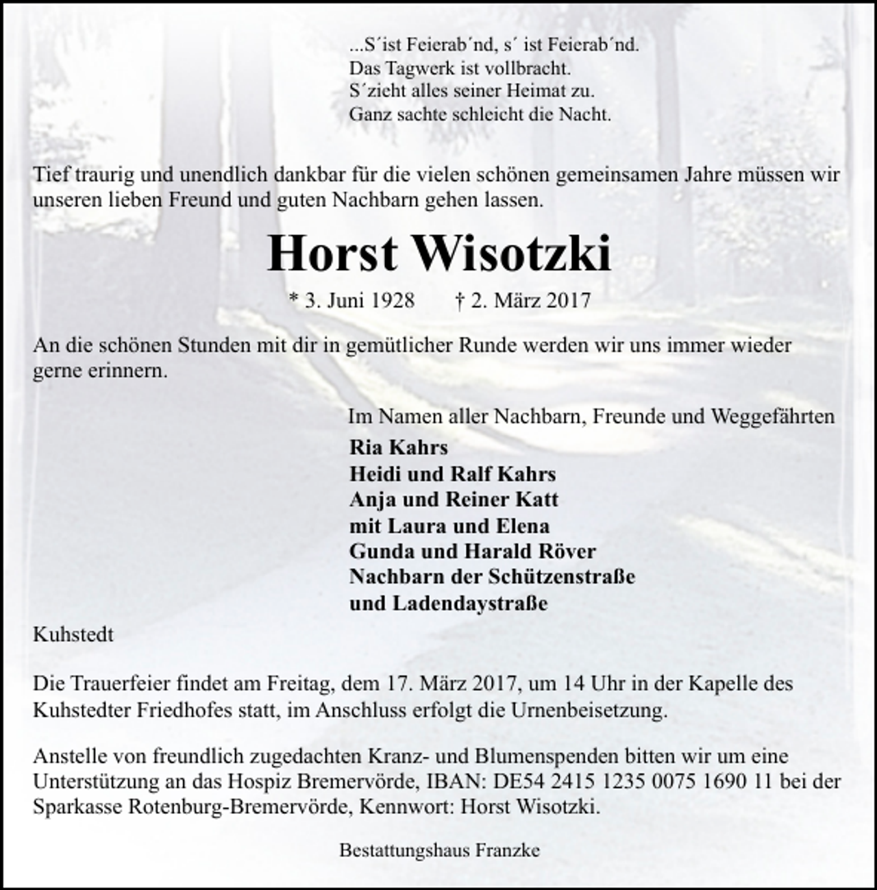 <p>...S´ist Feierab´nd, s´ ist Feierab´nd.<br />Das Tagwerk ist vollbracht.<br />S´zieht alles seiner Heimat zu.<br />Ganz sachte schleicht die Nacht.</p><p>Tief traurig und unendlich dankbar für die vielen schönen gemeinsamen Jahre müssen wir<br />unseren lieben Freund und guten Nachbarn gehen lassen.</p><p>Horst Wisotzki<br />* 3. Juni 1928</p><p>† 2. März 2017</p><p>An die schönen Stunden mit dir in gemütlicher Runde werden wir uns immer wieder<br />gerne erinnern.<br />Im Namen aller Nachbarn, Freunde und Weggefährten<br />Ria Kahrs<br />Heidi und Ralf Kahrs<br />Anja und Reiner Katt<br />mit Laura und Elena<br />Gunda und Harald Röver<br />Nachbarn der Schützenstraße<br />und Ladendaystraße<br />Kuhstedt<br />Die Trauerfeier findet am Freitag, dem 17. März 2017, um 14 Uhr in der Kapelle des<br />Kuhstedter Friedhofes statt, im Anschluss erfolgt die Urnenbeisetzung.<br />Anstelle von freundlich zugedachten Kranz- und Blumenspenden bitten wir um eine<br />Unterstützung an das Hospiz Bremervörde, IBAN: DE54 2415 1235 0075 1690 11 bei der<br />Sparkasse Rotenburg-Bremervörde, Kennwort: Horst Wisotzki.<br />Bestattungshaus Franzke</p>