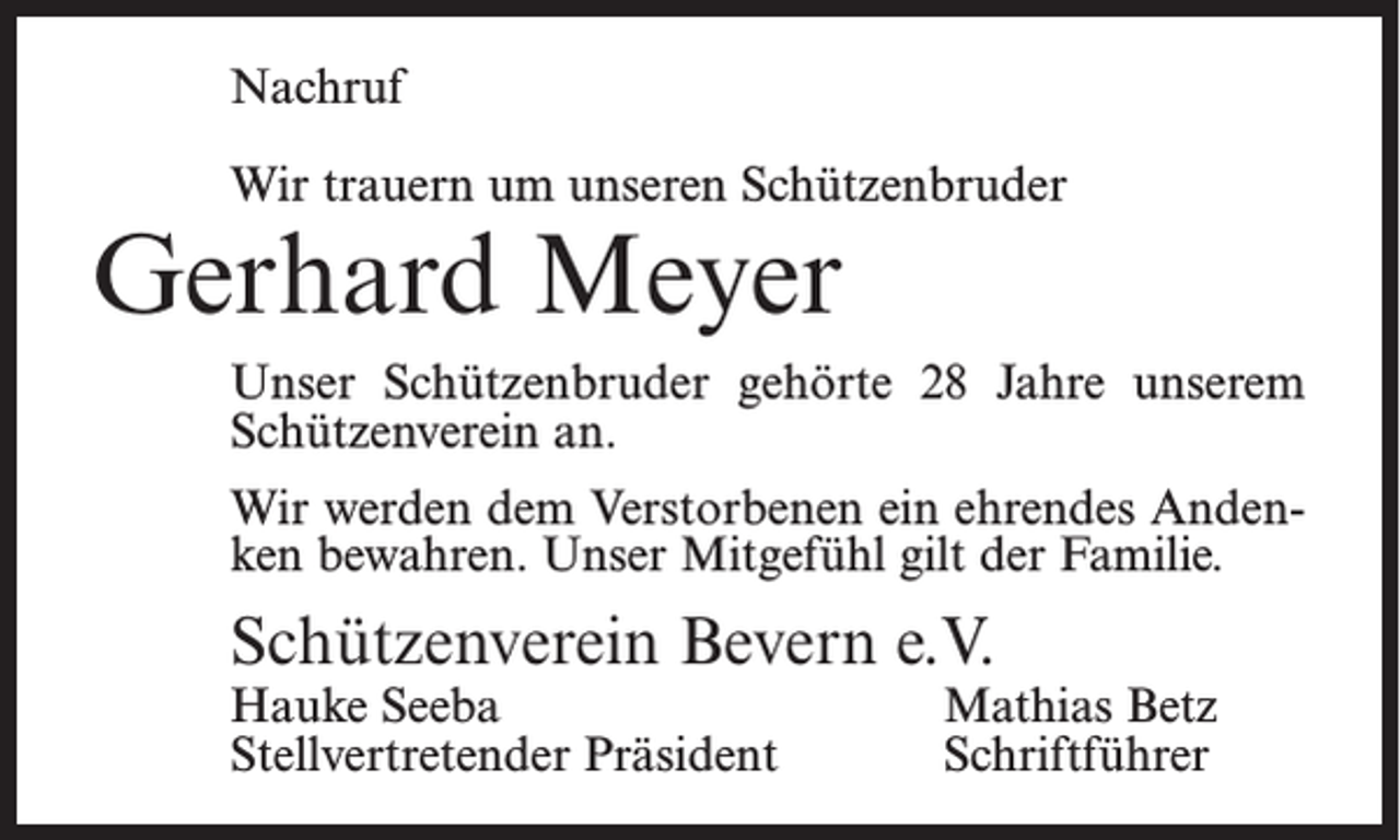 <p>Nachruf<br />Wir trauern um unseren Schützenbruder</p><p>Gerhard Meyer</p><p>Unser Schützenbruder gehörte 28 Jahre unserem<br />Schützenverein an.<br />Wir werden dem Verstorbenen ein ehrendes Andenken bewahren. Unser Mitgefühl gilt der Familie.</p><p>Schützenverein Bevern e.V.<br />Hauke Seeba<br />Stellvertretender Präsident</p><p>Mathias Betz<br />Schriftführer</p>