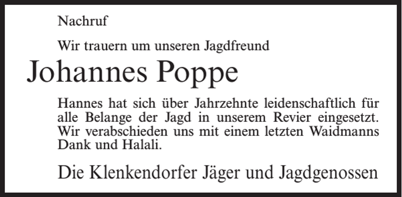 <p>Nachruf<br />Wir trauern um unseren Jagdfreund</p><p>Johannes Poppe</p><p>Hannes hat sich über Jahrzehnte leidenschaftlich für<br />alle Belange der Jagd in unserem Revier eingesetzt.<br />Wir verabschieden uns mit einem letzten Waidmanns<br />Dank und Halali.</p><p>Die Klenkendorfer Jäger und Jagdgenossen</p>