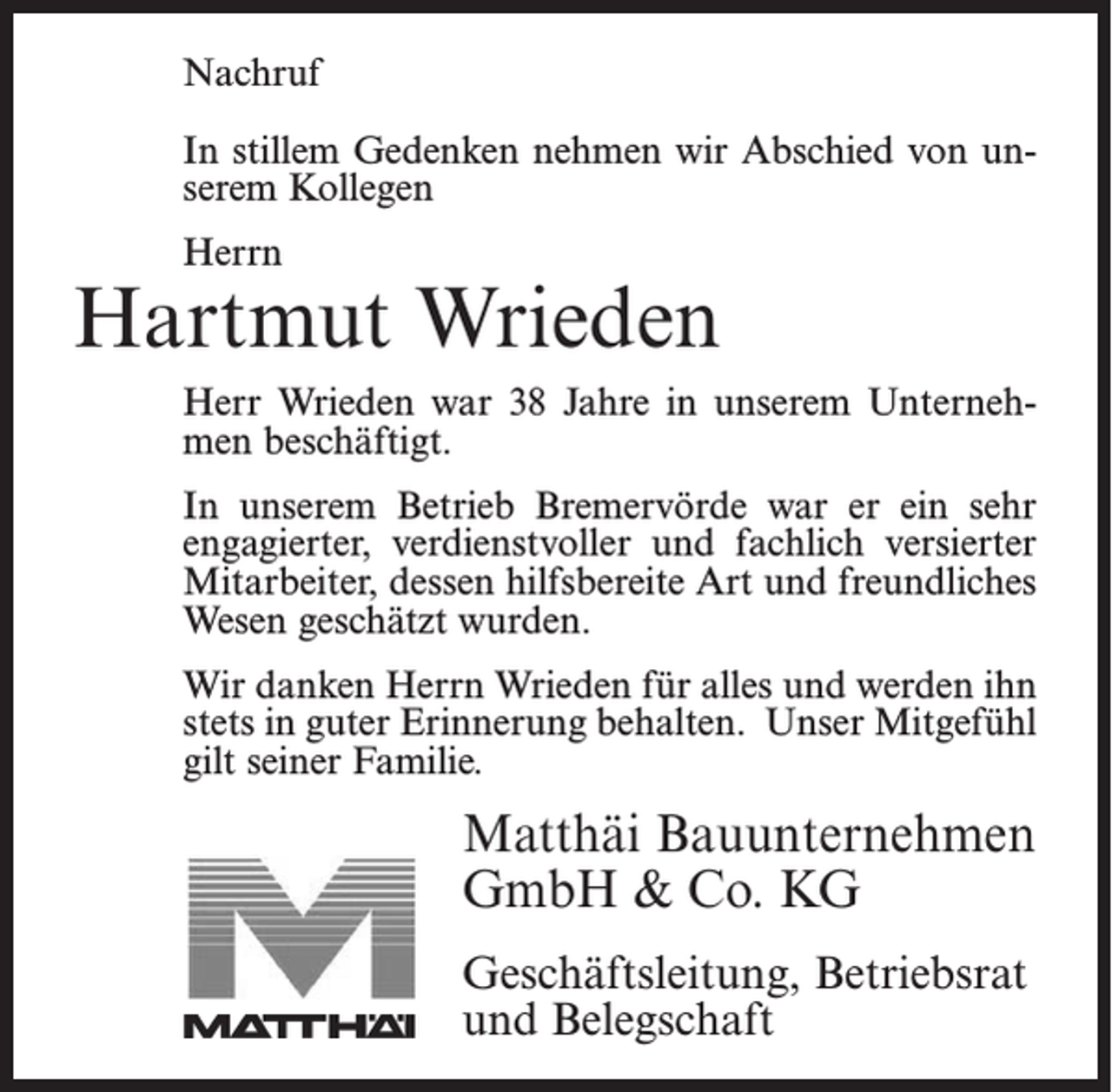 <p>Nachruf</p><p>Nachruf<br />In stillem Gedenken nehmen wir Abschied von<br />In stillem<br />Gedenken<br />nehmen wir Abschied von ununserem<br />ehemaligen<br />Kollegen</p><p>serem Kollegen</p><p>Herrn<br />Herrn</p><p>Jonny Bostelmann<br />Hartmut<br />Wrieden<br />Herr<br />Bostelmann<br />unserem<br />Unternehmen<br />Herr<br />Wrieden war<br />war1838Jahre<br />Jahrein in<br />unserem<br />Unternehalsmen<br />Facharbeiter<br />beschäftigt. beschäftigt. In unserem Betrieb<br />Bremervörde war er ein sehr engagierter, verdienstvoller<br />In fachlich<br />unseremversierter<br />Betrieb Bremervörde<br />war durch<br />er einseine<br />sehr<br />und<br />Mitarbeiter, der<br />engagierter,<br />und fachlich<br />versierter<br />hilfsbereite<br />Art verdienstvoller<br />und sein freundliches<br />Wesen geschätzt<br />Mitarbeiter, dessen hilfsbereite Art und freundliches<br />wurde.</p><p>Wesen geschätzt wurden.</p><p>WirWir<br />danken<br />Herrn<br />Bostelmann<br />danken<br />Herrn<br />Wrieden für<br />für alles<br />alles und<br />und werden<br />werden ihn<br />ihn<br />stets<br />in in<br />guter<br />Erinnerung<br />behalten.<br />stets<br />guter<br />Erinnerung<br />behalten. Unser Mitgefühl</p><p>gilt seiner Familie.</p><p>Unser Mitgefühl gilt seiner Familie.</p><p>Matthäi Bauunternehmen<br />Matthäi Bauunternehmen<br />GmbH<br />&amp; Co. KG<br />GmbH &amp; Co. KG<br />Geschäftsleitung,<br />Betriebsrat<br />Geschäftsleitung, Betriebsrat<br />und Belegschaft<br />und Belegschaft</p>