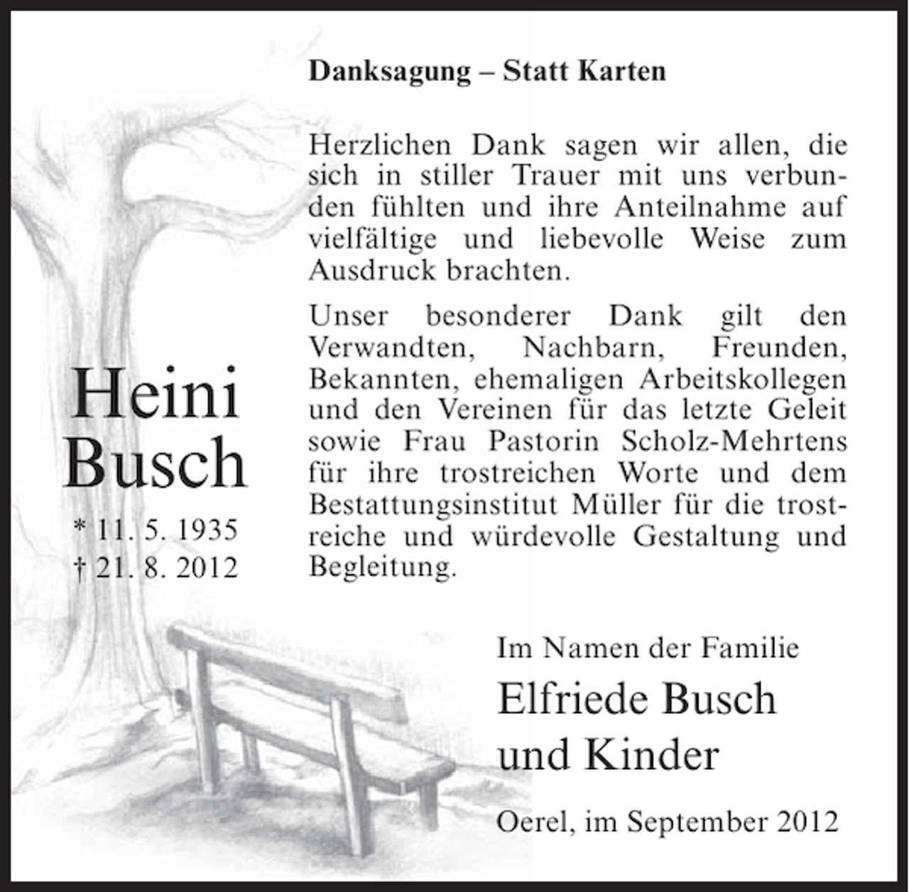 <p>Danksagung – Statt Karten</p><p>Heini<br />Busch<br />* 11. 5. 1935<br />† 21. 8. 2012</p><p>Herzlichen Dank sagen wir allen, die<br />sich in stiller Trauer mit uns verbunden fühlten und ihre Anteilnahme auf<br />vielfältige und liebevolle Weise zum<br />Ausdruck brachten.<br />Unser besonderer Dank gilt den<br />Verwandten, Nachbarn, Freunden,<br />Bekannten, ehemaligen Arbeitskollegen<br />und den Vereinen für das letzte Geleit<br />sowie Frau Pastorin Scholz-Mehrtens<br />für ihre trostreichen Worte und dem<br />Bestattungsinstitut Müller für die trostreiche und würdevolle Gestaltung und<br />Begleitung.<br />Im Namen der Familie</p><p>Elfriede Busch<br />und Kinder<br />Oerel, im September 2012</p>