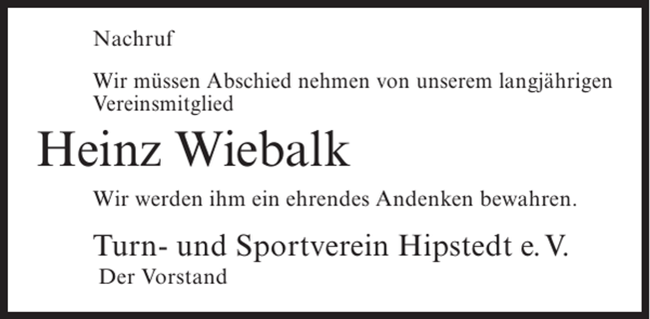 <p>Nachruf<br />Wir müssen Abschied nehmen von unserem langjährigen<br />Vereinsmitglied</p><p>Heinz Wiebalk<br />Wir werden ihm ein ehrendes Andenken bewahren.</p><p>Turn- und Sportverein Hipstedt e.V.<br />Der Vorstand</p>
