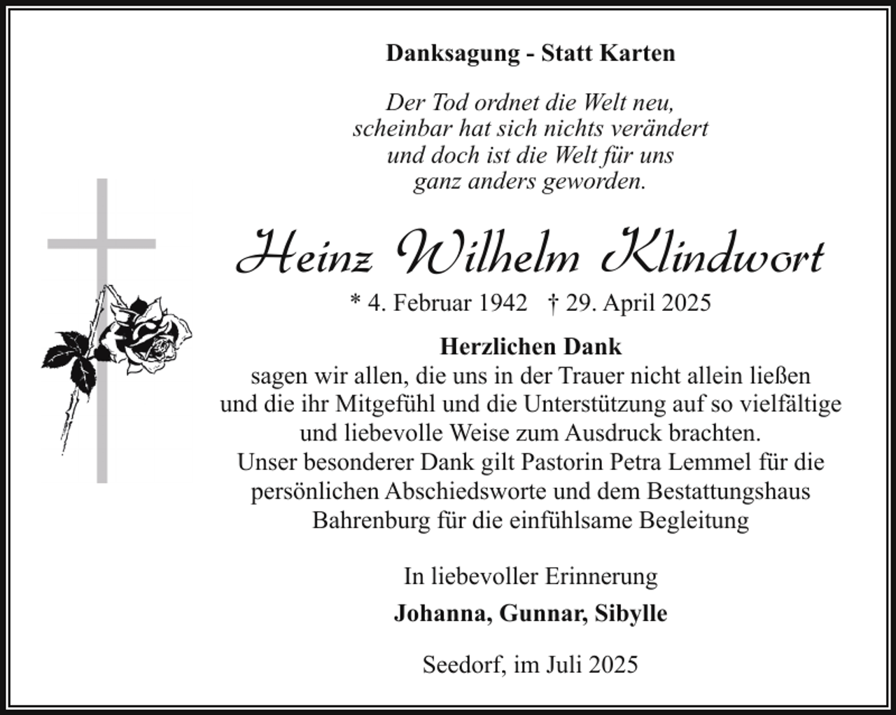 <p>Danksagung - Statt Karten<br />Der Tod ordnet die Welt neu,<br />scheinbar hat sich nichts verändert<br />und doch ist die Welt für uns<br />ganz anders geworden.</p><p>Heinz Wilhelm Klindwort<br />* 4. Februar 1942 † 29. April 2025</p><p>Herzlichen Dank<br />sagen wir allen, die uns in der Trauer nicht allein ließen<br />und die ihr Mitgefühl und die Unterstützung auf so vielfältige<br />und liebevolle Weise zum Ausdruck brachten.<br />Unser besonderer Dank gilt Pastorin Petra Lemmel für die<br />persönlichen Abschiedsworte und dem Bestattungshaus<br />Bahrenburg für die einfühlsame Begleitung<br />In liebevoller Erinnerung<br />Johanna, Gunnar, Sibylle<br />Seedorf, im Juli 2025</p>