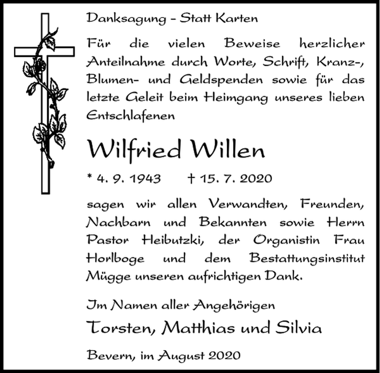 <p>Danksagung - Statt Karten<br />Für die vielen Beweise herzlicher<br />Anteilnahme durch Worte, Schrift, Kranz-,<br />Blumen- und Geldspenden sowie für das<br />letzte Geleit beim Heimgang unseres lieben<br />Entschlafenen</p><p>Wilfried Willen<br />* 4. 9. 1943</p><p>† 15. 7. 2020</p><p>sagen wir allen Verwandten, Freunden,<br />Nachbarn und Bekannten sowie Herrn<br />Pastor Heibutzki, der Organistin Frau<br />Horlboge und dem Bestattungsinstitut<br />Mügge unseren aufrichtigen Dank.<br />Im Namen aller Angehörigen</p><p>Torsten, Matthias und Silvia<br />Bevern, im August 2020</p>