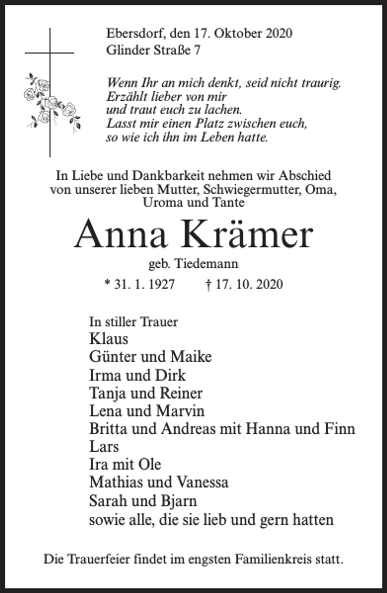 <p>Ebersdorf, den 17. Oktober 2020<br />Glinder Straße 7<br />Wenn Ihr an mich denkt, seid nicht traurig.<br />Erzählt lieber von mir<br />und traut euch zu lachen.<br />Lasst mir einen Platz zwischen euch,<br />so wie ich ihn im Leben hatte.<br />In Liebe und Dankbarkeit nehmen wir Abschied<br />von unserer lieben Mutter, Schwiegermutter, Oma,<br />Uroma und Tante</p><p>Anna Krämer<br />geb. Tiedemann</p><p>* 31. 1. 1927</p><p>† 17. 10. 2020</p><p>In stiller Trauer</p><p>Klaus<br />Günter und Maike<br />Irma und Dirk<br />Tanja und Reiner<br />Lena und Marvin<br />Britta und Andreas mit Hanna und Finn<br />Lars<br />Ira mit Ole<br />Mathias und Vanessa<br />Sarah und Bjarn<br />sowie alle, die sie lieb und gern hatten<br />Die Trauerfeier findet im engsten Familienkreis statt.</p>