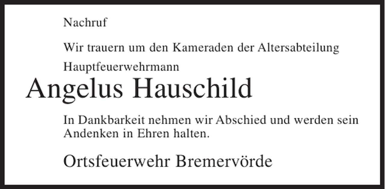 <p>Nachruf<br />Wir trauern um den Kameraden der Altersabteilung<br />Hauptfeuerwehrmann</p><p>Angelus Hauschild</p><p>In Dankbarkeit nehmen wir Abschied und werden sein<br />Andenken in Ehren halten.</p><p>Ortsfeuerwehr Bremervörde</p>