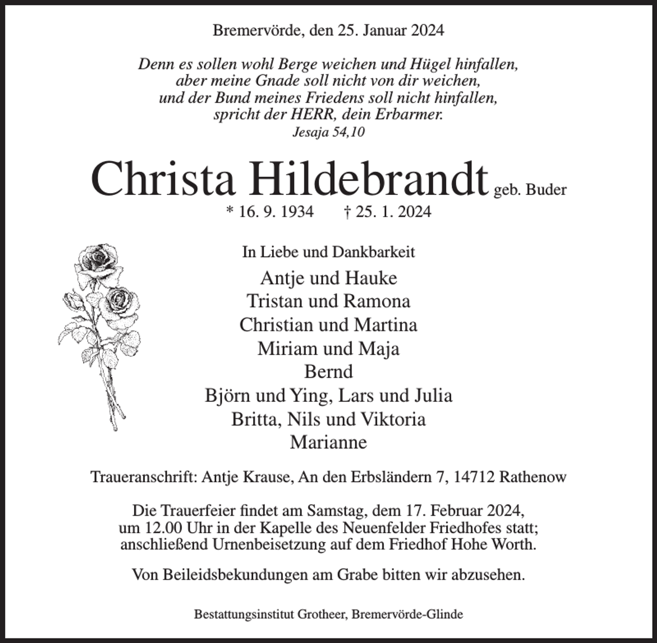 <p>Bremervörde, den 25. Januar 2024<br />Denn es sollen wohl Berge weichen und Hügel hinfallen,<br />aber meine Gnade soll nicht von dir weichen,<br />und der Bund meines Friedens soll nicht hinfallen,<br />spricht der HERR, dein Erbarmer.<br />Jesaja 54,10</p><p>Christa Hildebrandt<br />* 16. 9. 1934</p><p>geb. Buder</p><p>† 25. 1. 2024</p><p>In Liebe und Dankbarkeit</p><p>Antje und Hauke<br />Tristan und Ramona<br />Christian und Martina<br />Miriam und Maja<br />Bernd<br />Björn und Ying, Lars und Julia<br />Britta, Nils und Viktoria<br />Marianne<br />Traueranschrift: Antje Krause, An den Erbsländern 7, 14712 Rathenow<br />Die Trauerfeier findet am Samstag, dem 17. Februar 2024,<br />um 12.00 Uhr in der Kapelle des Neuenfelder Friedhofes statt;<br />anschließend Urnenbeisetzung auf dem Friedhof Hohe Worth.<br />Von Beileidsbekundungen am Grabe bitten wir abzusehen.<br />Bestattungsinstitut Grotheer, Bremervörde-Glinde</p>
