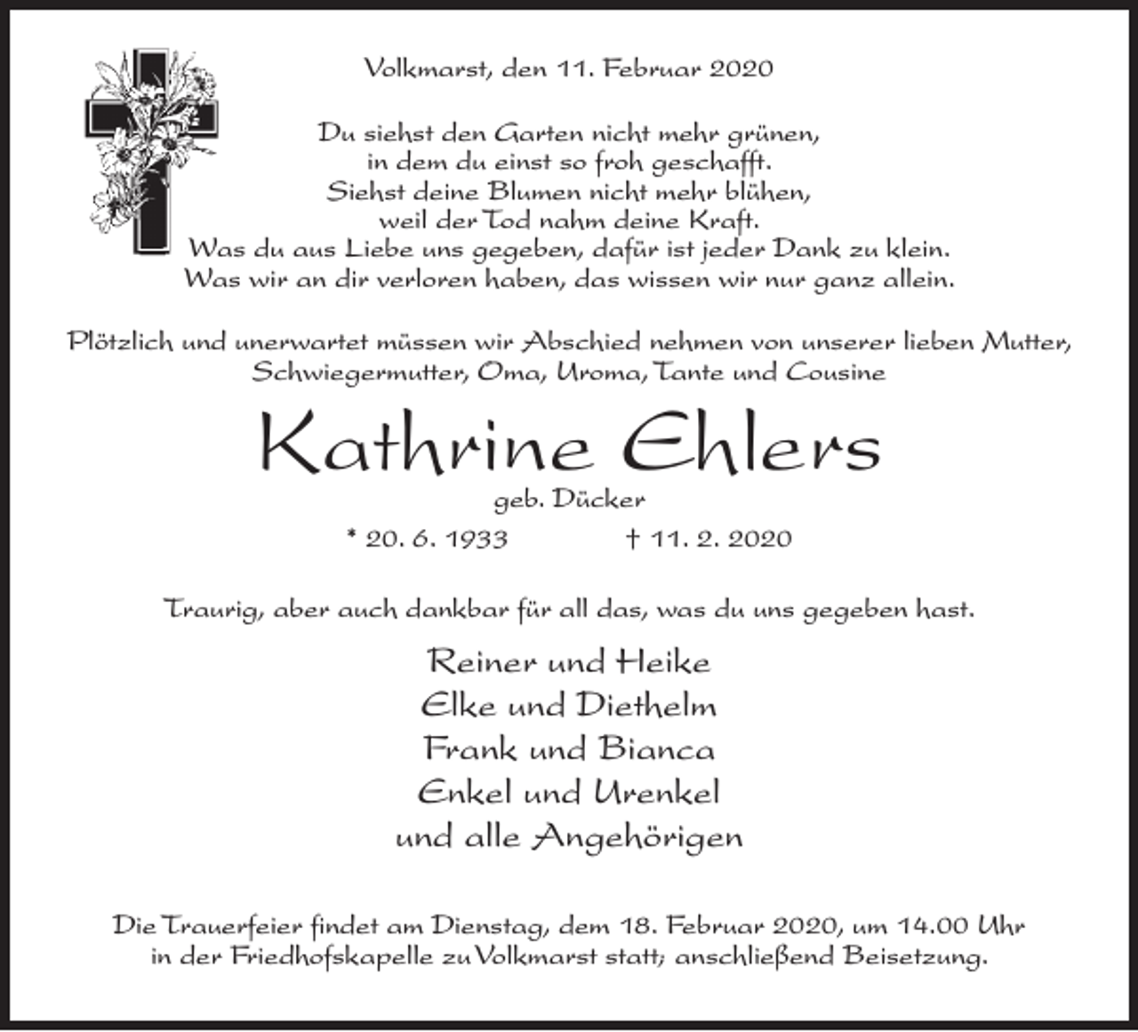 <p>Volkmarst, den 11. Februar 2020<br />Du siehst den Garten nicht mehr grünen,<br />in dem du einst so froh geschafft.<br />Siehst deine Blumen nicht mehr blühen,<br />weil der Tod nahm deine Kraft.<br />Was du aus Liebe uns gegeben, dafür ist jeder Dank zu klein.<br />Was wir an dir verloren haben, das wissen wir nur ganz allein.<br />Plötzlich und unerwartet müssen wir Abschied nehmen von unserer lieben Mutter,<br />Schwiegermutter, Oma, Uroma, Tante und Cousine</p><p>Kathrine Ehlers<br />geb. Dücker<br />* 20. 6. 1933 † 11. 2. 2020</p><p>Traurig, aber auch dankbar für all das, was du uns gegeben hast.</p><p>Reiner und Heike<br />Elke und Diethelm<br />Frank und Bianca<br />Enkel und Urenkel<br />und alle Angehörigen<br />Die Trauerfeier findet am Dienstag, dem 18. Februar 2020, um 14.00 Uhr<br />in der Friedhofskapelle zu Volkmarst statt; anschließend Beisetzung.</p>