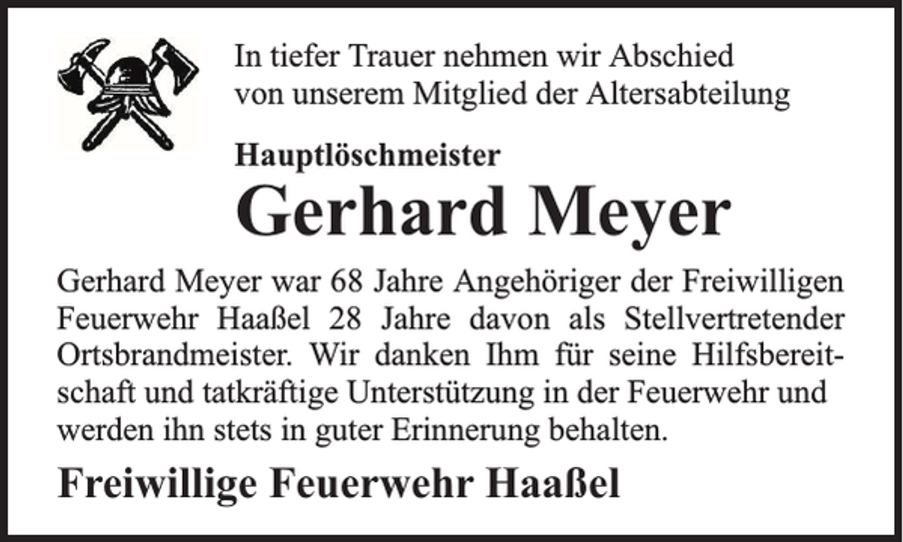 <p>In tiefer Trauer nehmen wir Abschied<br />von unserem Mitglied der Altersabteilung<br />Hauptlöschmeister</p><p>Gerhard Meyer<br />Gerhard Meyer war 68 Jahre Angehöriger der Freiwilligen<br />Feuerwehr Haaßel 28 Jahre davon als Stellvertretender<br />Ortsbrandmeister. Wir danken Ihm für seine Hilfsbereitschaft und tatkräftige Unterstützung in der Feuerwehr und<br />werden ihn stets in guter Erinnerung behalten.</p><p>Freiwillige Feuerwehr Haaßel</p>