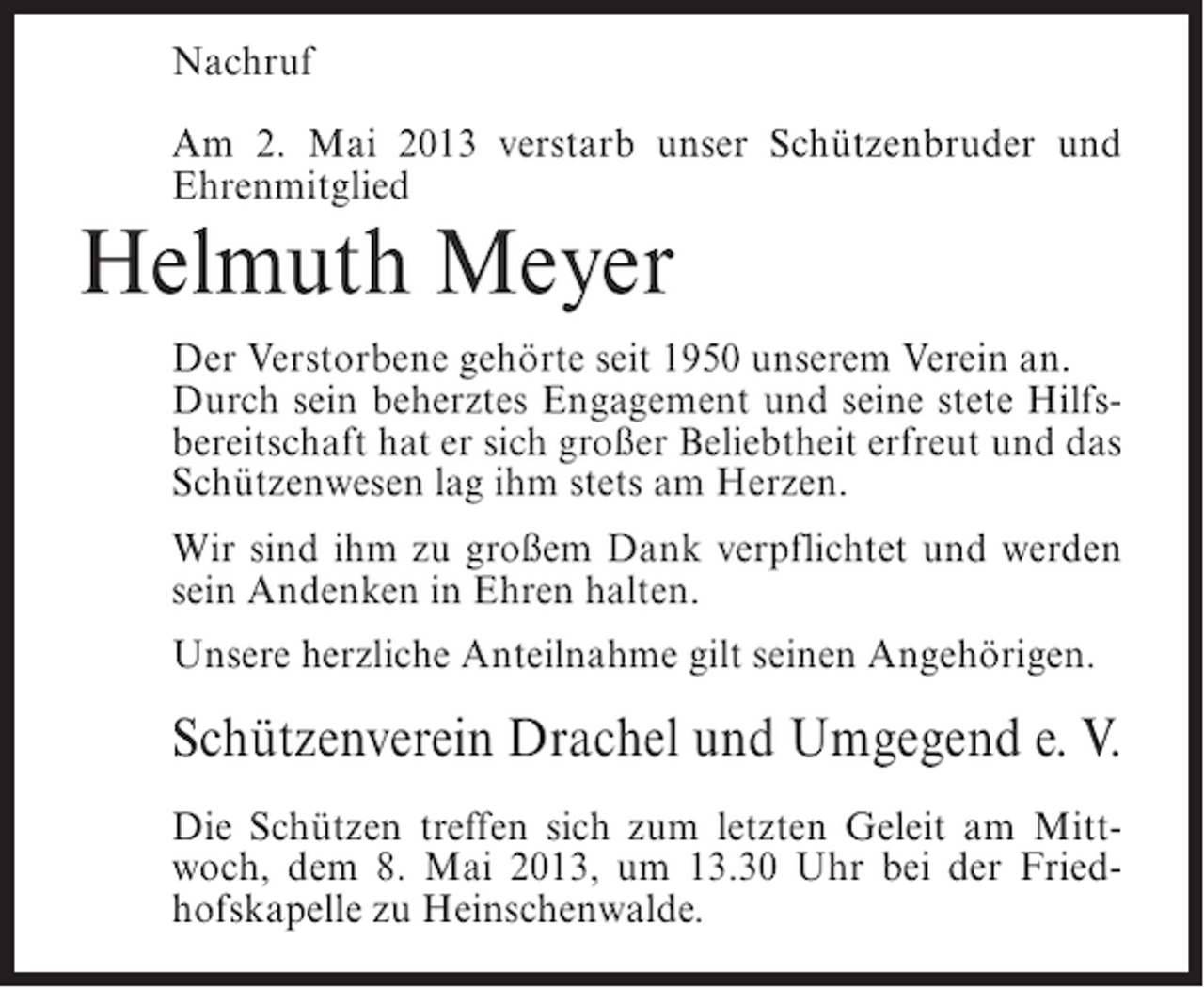<p>Nachruf<br />Am 2. Mai 2013 verstarb unser Schützenbruder und<br />Ehrenmitglied</p><p>Helmuth Meyer</p><p>Der Verstorbene gehörte seit 1950 unserem Verein an.<br />Durch sein beherztes Engagement und seine stete Hilfsbereitschaft hat er sich großer Beliebtheit erfreut und das<br />Schützenwesen lag ihm stets am Herzen.<br />Wir sind ihm zu großem Dank verpflichtet und werden<br />sein Andenken in Ehren halten.<br />Unsere herzliche Anteilnahme gilt seinen Angehörigen.</p><p>Schützenverein Drachel und Umgegend e. V.<br />Die Schützen treffen sich zum letzten Geleit am Mittwoch, dem 8. Mai 2013, um 13.30 Uhr bei der Friedhofskapelle zu Heinschenwalde.</p>