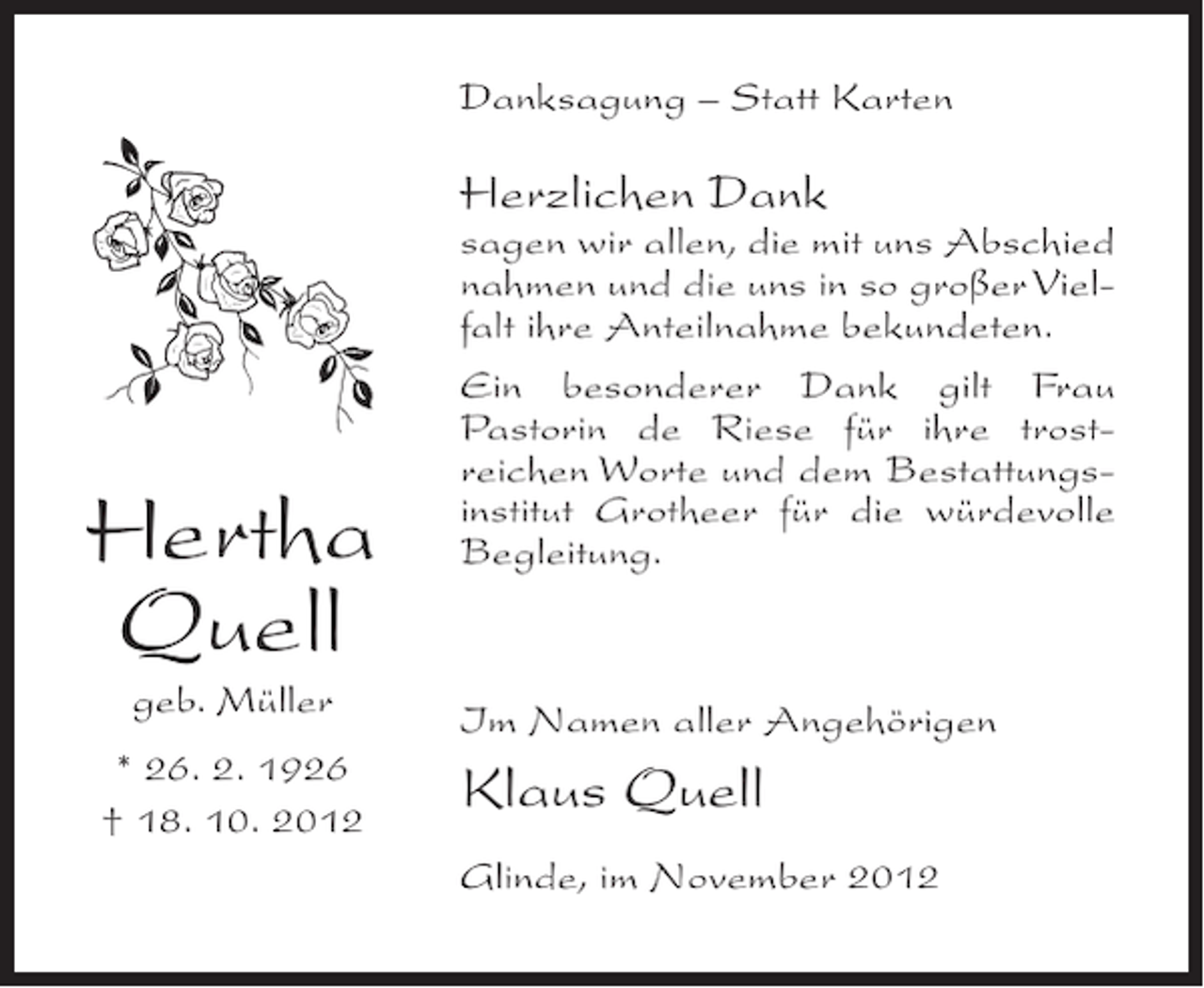 <p>Danksagung – Statt Karten</p><p>Herzlichen Dank</p><p>Hertha<br />Quell<br />geb. Müller<br />* 26. 2. 1926<br />† 18. 10. 2012</p><p>sagen wir allen, die mit uns Abschied<br />nahmen und die uns in so großer Vielfalt ihre Anteilnahme bekundeten.<br />Ein besonderer Dank gilt Frau<br />Pastorin de Riese für ihre trostreichen Worte und dem Bestattungsinstitut Grotheer für die würdevolle<br />Begleitung.</p><p>Im Namen aller Angehörigen</p><p>Klaus Quell<br />Glinde, im November 2012</p>