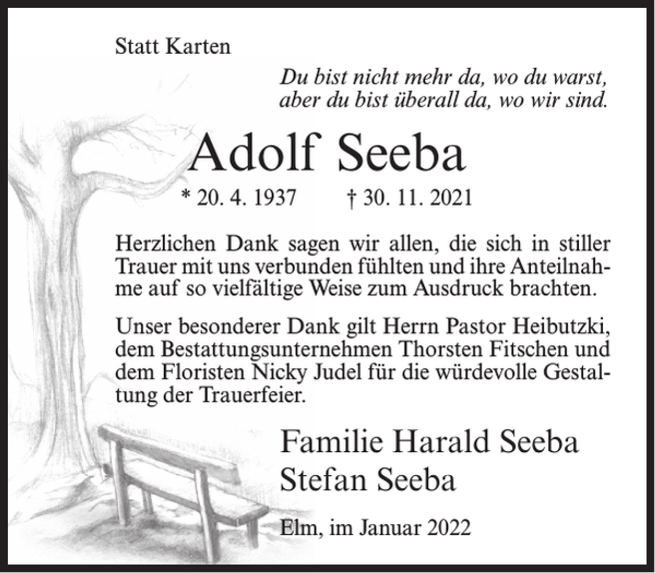 <p>Statt Karten<br />Du bist nicht mehr da, wo du warst,<br />aber du bist überall da, wo wir sind.</p><p>Adolf Seeba<br />* 20. 4. 1937</p><p>† 30. 11. 2021</p><p>Herzlichen Dank sagen wir allen, die sich in stiller<br />Trauer mit uns verbunden fühlten und ihre Anteilnahme auf so vielfältige Weise zum Ausdruck brachten.<br />Unser besonderer Dank gilt Herrn Pastor Heibutzki,<br />dem Bestattungsunternehmen Thorsten Fitschen und<br />dem Floristen Nicky Judel für die würdevolle Gestaltung der Trauerfeier.</p><p>Familie Harald Seeba<br />Stefan Seeba<br />Elm, im Januar 2022</p>