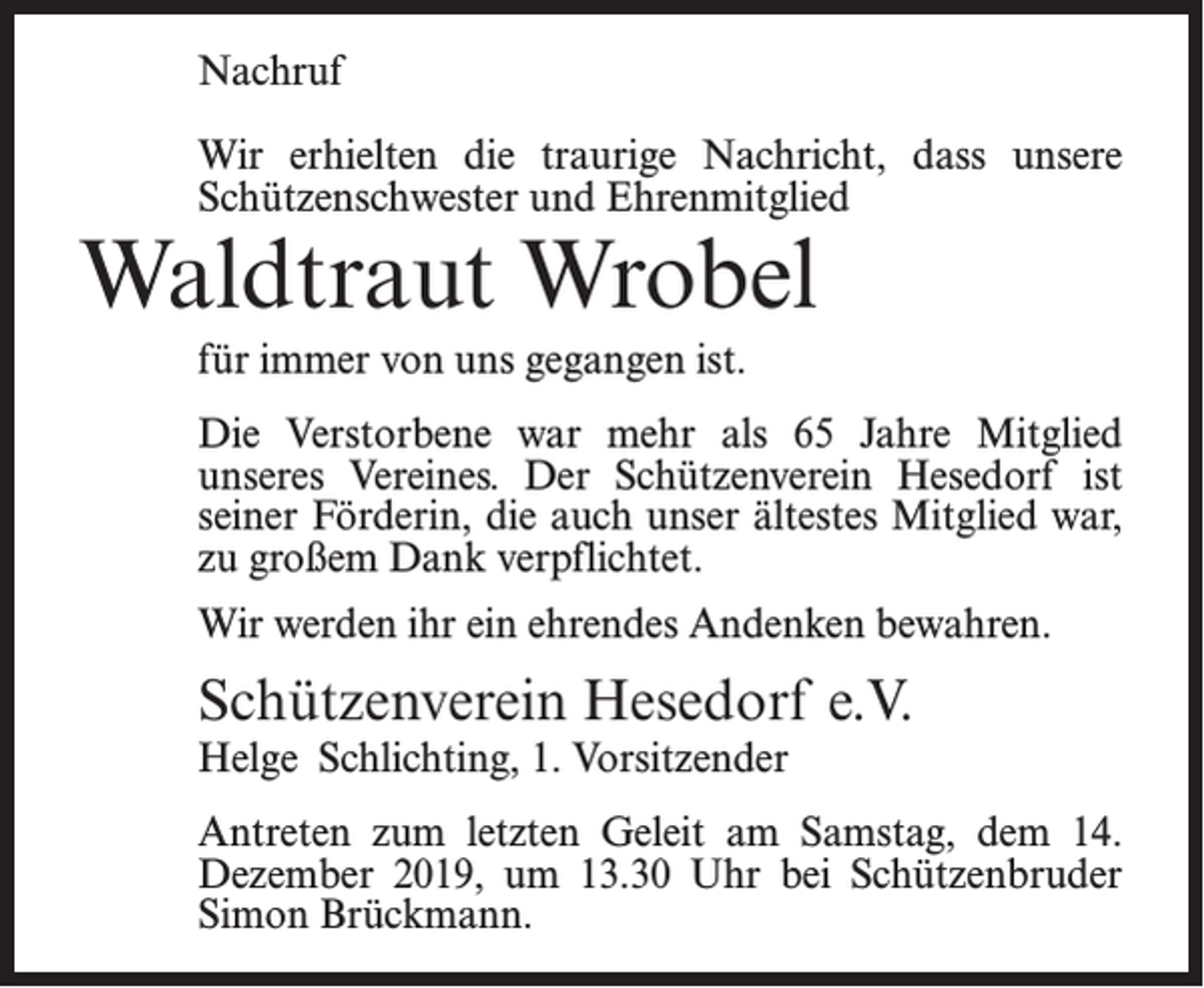 <p>Nachruf<br />Wir erhielten die traurige Nachricht, dass unsere<br />Schützenschwester und Ehrenmitglied</p><p>Waldtraut Wrobel<br />für immer von uns gegangen ist.</p><p>Die Verstorbene war mehr als 65 Jahre Mitglied<br />unseres Vereines. Der Schützenverein Hesedorf ist<br />seiner Förderin, die auch unser ältestes Mitglied war,<br />zu großem Dank verpflichtet.<br />Wir werden ihr ein ehrendes Andenken bewahren.</p><p>Schützenverein Hesedorf e.V.<br />Helge Schlichting, 1. Vorsitzender</p><p>Antreten zum letzten Geleit am Samstag, dem 14.<br />Dezember 2019, um 13.30 Uhr bei Schützenbruder<br />Simon Brückmann.</p>
