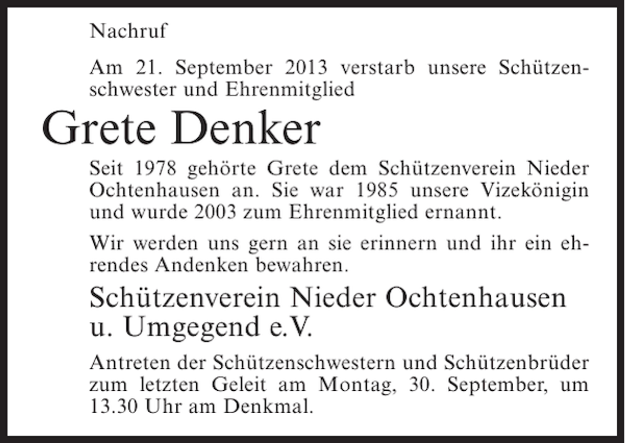 <p>Nachruf<br />Am 21. September 2013 verstarb unsere Schützenschwester und Ehrenmitglied</p><p>Grete Denker</p><p>Seit 1978 gehörte Grete dem Schützenverein Nieder<br />Ochtenhausen an. Sie war 1985 unsere Vizekönigin<br />und wurde 2003 zum Ehrenmitglied ernannt.<br />Wir werden uns gern an sie erinnern und ihr ein ehrendes Andenken bewahren.</p><p>Schützenverein Nieder Ochtenhausen<br />u. Umgegend e.V.<br />Antreten der Schützenschwestern und Schützenbrüder<br />zum letzten Geleit am Montag, 30. September, um<br />13.30 Uhr am Denkmal.</p>