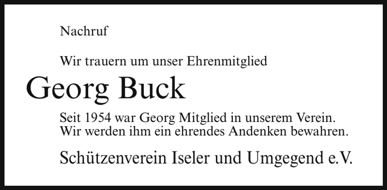<p>Nachruf<br />Wir trauern um unser Ehrenmitglied</p><p>Georg Buck</p><p>Seit 1954 war Georg Mitglied in unserem Verein.<br />Wir werden ihm ein ehrendes Andenken bewahren.</p><p>Schützenverein Iseler und Umgegend e.V.</p>