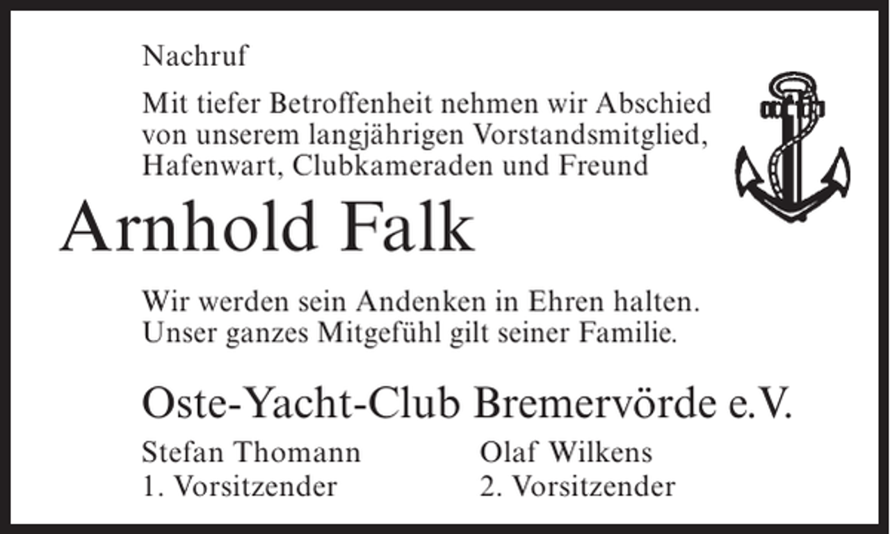 <p>Nachruf<br />Mit tiefer Betroffenheit nehmen wir Abschied<br />von unserem langjährigen Vorstandsmitglied,<br />Hafenwart, Clubkameraden und Freund</p><p>Arnhold Falk<br />Wir werden sein Andenken in Ehren halten.<br />Unser ganzes Mitgefühl gilt seiner Familie.</p><p>Oste-Yacht-Club Bremervörde e.V.<br />Stefan Thomann<br />1. Vorsitzender</p><p>Olaf Wilkens<br />2. Vorsitzender</p>