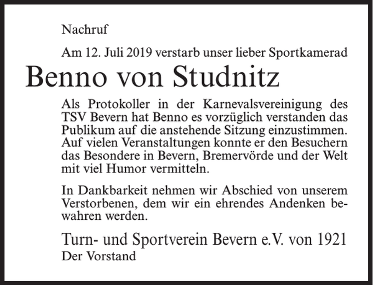 <p>Nachruf<br />Am 12. Juli 2019 verstarb unser lieber Sportkamerad</p><p>Benno von Studnitz</p><p>Als Protokoller in der Karnevalsvereinigung des<br />TSV Bevern hat Benno es vorzüglich verstanden das<br />Publikum auf die anstehende Sitzung einzustimmen.<br />Auf vielen Veranstaltungen konnte er den Besuchern<br />das Besondere in Bevern, Bremervörde und der Welt<br />mit viel Humor vermitteln.<br />In Dankbarkeit nehmen wir Abschied von unserem<br />Verstorbenen, dem wir ein ehrendes Andenken bewahren werden.</p><p>Turn- und Sportverein Bevern e.V. von 1921<br />Der Vorstand</p>