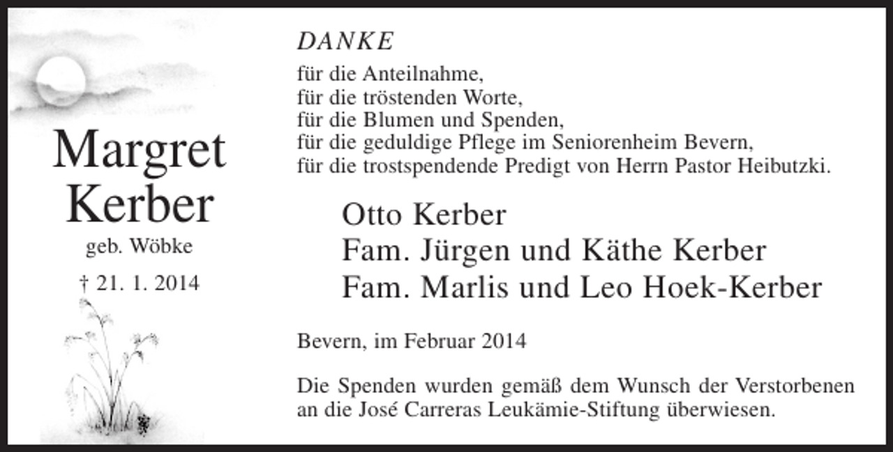 <p>DANKE</p><p>Margret<br />Kerber<br />geb. Wöbke</p><p>† 21. 1. 2014</p><p>für die Anteilnahme,<br />für die tröstenden Worte,<br />für die Blumen und Spenden,<br />für die geduldige Pflege im Seniorenheim Bevern,<br />für die trostspendende Predigt von Herrn Pastor Heibutzki.</p><p>Otto Kerber<br />Fam. Jürgen und Käthe Kerber<br />Fam. Marlis und Leo Hoek-Kerber<br />Bevern, im Februar 2014<br />Die Spenden wurden gemäß dem Wunsch der Verstorbenen<br />an die José Carreras Leukämie-Stiftung überwiesen.</p>