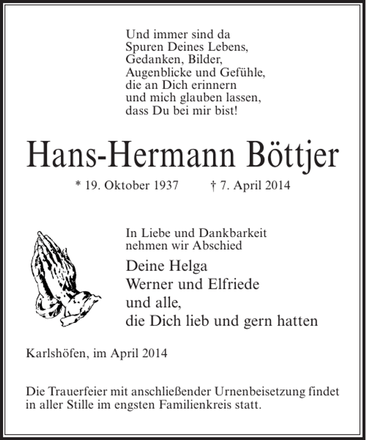 <p>Und immer sind da<br />Spuren Deines Lebens,<br />Gedanken, Bilder,<br />Augenblicke und Gefühle,<br />die an Dich erinnern<br />und mich glauben lassen,<br />dass Du bei mir bist!</p><p>Hans-Hermann Böttjer<br />* 19. Oktober 1937 † 7. April 2014</p><p>In Liebe und Dankbarkeit<br />nehmen wir Abschied</p><p>Deine Helga<br />Werner und Elfriede<br />und alle,<br />die Dich lieb und gern hatten<br />Karlshöfen, im April 2014<br />Die Trauerfeier mit anschließender Urnenbeisetzung findet<br />in aller Stille im engsten Familienkreis statt.</p>