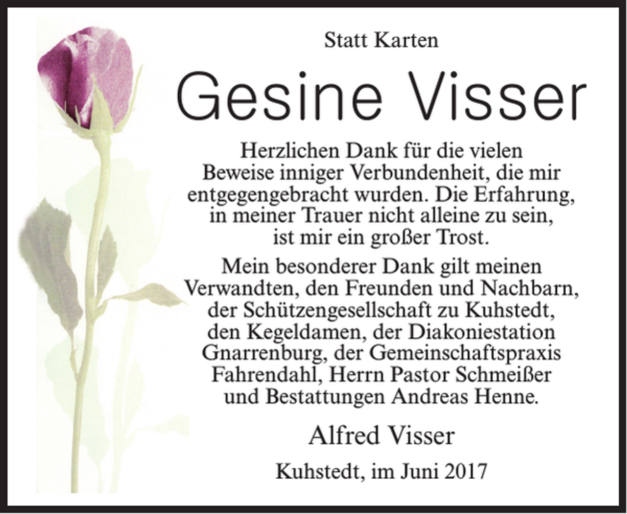 <p>Statt Karten</p><p>Gesine Visser<br />Herzlichen Dank für die vielen<br />Beweise inniger Verbundenheit, die mir<br />entgegengebracht wurden. Die Erfahrung,<br />in meiner Trauer nicht alleine zu sein,<br />ist mir ein großer Trost.<br />Mein besonderer Dank gilt meinen<br />Verwandten, den Freunden und Nachbarn,<br />der Schützengesellschaft zu Kuhstedt,<br />den Kegeldamen, der Diakoniestation<br />Gnarrenburg, der Gemeinschaftspraxis<br />Fahrendahl, Herrn Pastor Schmeißer<br />und Bestattungen Andreas Henne.</p><p>Alfred Visser<br />Kuhstedt, im Juni 2017</p>