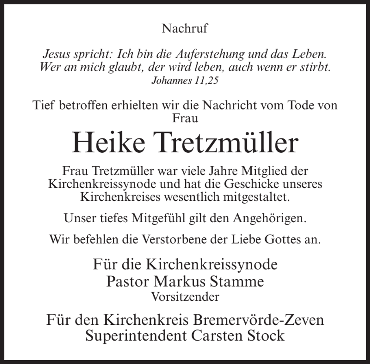 <p>Nachruf<br />Jesus spricht: Ich bin die Auferstehung und das Leben.<br />Wer an mich glaubt, der wird leben, auch wenn er stirbt.<br />Johannes 11,25</p><p>Tief betroffen erhielten wir die Nachricht vom Tode von<br />Frau</p><p>Heike Tretzmüller</p><p>Frau Tretzmüller war viele Jahre Mitglied der<br />Kirchenkreissynode und hat die Geschicke unseres<br />Kirchenkreises wesentlich mitgestaltet.<br />Unser tiefes Mitgefühl gilt den Angehörigen.<br />Wir befehlen die Verstorbene der Liebe Gottes an.</p><p>Für die Kirchenkreissynode<br />Pastor Markus Stamme<br />Vorsitzender</p><p>Für den Kirchenkreis Bremervörde-Zeven<br />Superintendent Carsten Stock</p>