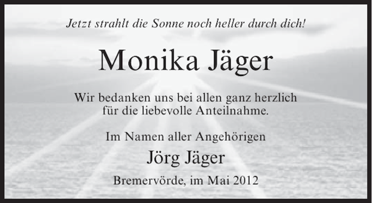 <p>Jetzt strahlt die Sonne noch heller durch dich!</p><p>Monika Jäger<br />Wir bedanken uns bei allen ganz herzlich<br />für die liebevolle Anteilnahme.<br />Im Namen aller Angehörigen</p><p>Jörg Jäger<br />Bremervörde, im Mai 2012</p>