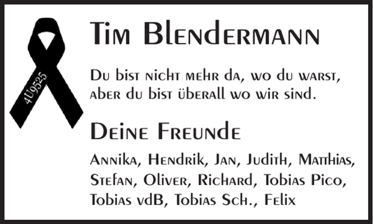 <p>Tim Blendermann<br />Du bist nicht mehr da, wo du warst,<br />aber du bist überall wo wir sind.</p><p>Deine Freunde<br />Annika, Hendrik, Jan, Judith, Matthias,<br />Stefan, Oliver, Richard, Tobias Pico,<br />Tobias vdB, Tobias Sch., Felix</p>